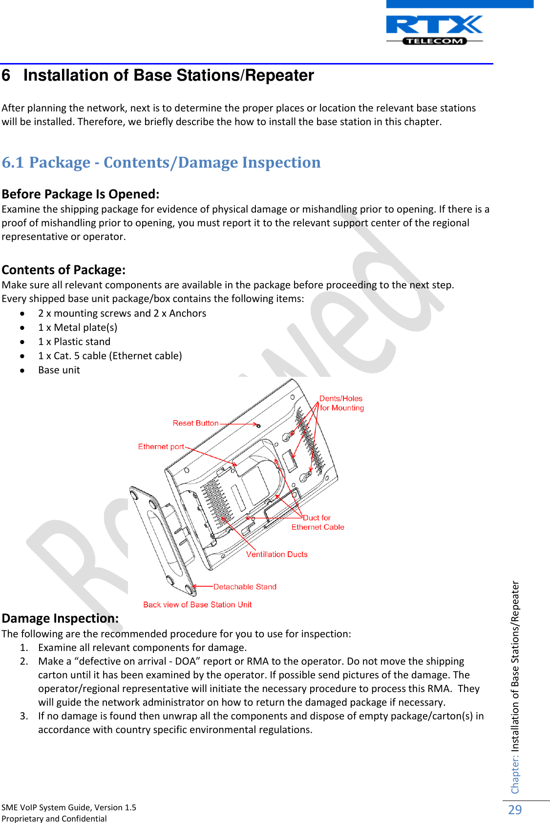    SME VoIP System Guide, Version 1.5                                                                                                                                                          Proprietary and Confidential    Chapter: Installation of Base Stations/Repeater 29  6  Installation of Base Stations/Repeater  After planning the network, next is to determine the proper places or location the relevant base stations will be installed. Therefore, we briefly describe the how to install the base station in this chapter.   6.1 Package - Contents/Damage Inspection  Before Package Is Opened: Examine the shipping package for evidence of physical damage or mishandling prior to opening. If there is a proof of mishandling prior to opening, you must report it to the relevant support center of the regional representative or operator.  Contents of Package: Make sure all relevant components are available in the package before proceeding to the next step. Every shipped base unit package/box contains the following items:   2 x mounting screws and 2 x Anchors  1 x Metal plate(s)  1 x Plastic stand   1 x Cat. 5 cable (Ethernet cable)  Base unit  Damage Inspection: The following are the recommended procedure for you to use for inspection: 1. Examine all relevant components for damage. 2. Make a “defective on arrival - DOA” report or RMA to the operator. Do not move the shipping carton until it has been examined by the operator. If possible send pictures of the damage. The operator/regional representative will initiate the necessary procedure to process this RMA.  They will guide the network administrator on how to return the damaged package if necessary.  3. If no damage is found then unwrap all the components and dispose of empty package/carton(s) in accordance with country specific environmental regulations.   