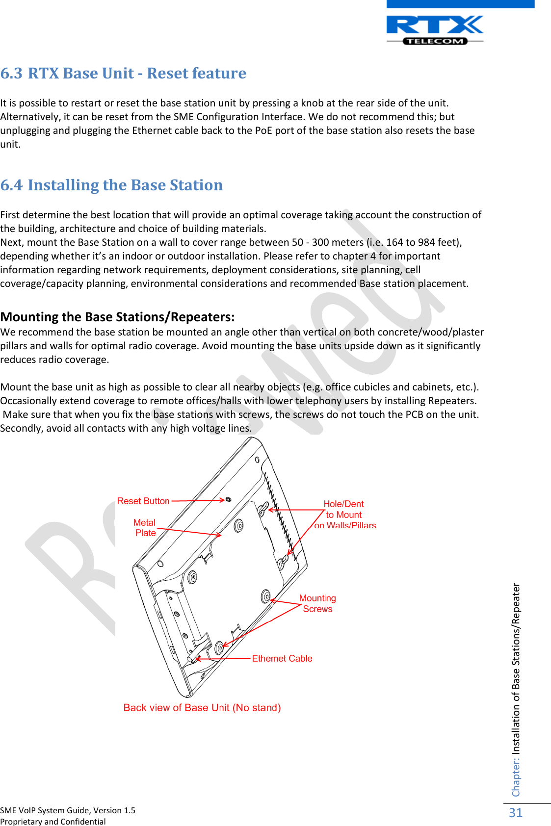    SME VoIP System Guide, Version 1.5                                                                                                                                                          Proprietary and Confidential    Chapter: Installation of Base Stations/Repeater 31  6.3 RTX Base Unit - Reset feature  It is possible to restart or reset the base station unit by pressing a knob at the rear side of the unit. Alternatively, it can be reset from the SME Configuration Interface. We do not recommend this; but unplugging and plugging the Ethernet cable back to the PoE port of the base station also resets the base unit.  6.4 Installing the Base Station  First determine the best location that will provide an optimal coverage taking account the construction of the building, architecture and choice of building materials.  Next, mount the Base Station on a wall to cover range between 50 - 300 meters (i.e. 164 to 984 feet), depending whether it’s an indoor or outdoor installation. Please refer to chapter 4 for important information regarding network requirements, deployment considerations, site planning, cell coverage/capacity planning, environmental considerations and recommended Base station placement.   Mounting the Base Stations/Repeaters: We recommend the base station be mounted an angle other than vertical on both concrete/wood/plaster pillars and walls for optimal radio coverage. Avoid mounting the base units upside down as it significantly reduces radio coverage.   Mount the base unit as high as possible to clear all nearby objects (e.g. office cubicles and cabinets, etc.). Occasionally extend coverage to remote offices/halls with lower telephony users by installing Repeaters.  Make sure that when you fix the base stations with screws, the screws do not touch the PCB on the unit. Secondly, avoid all contacts with any high voltage lines.    