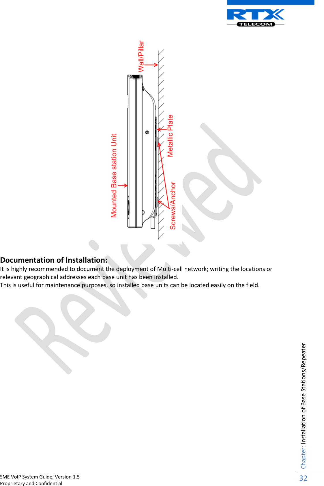    SME VoIP System Guide, Version 1.5                                                                                                                                                          Proprietary and Confidential    Chapter: Installation of Base Stations/Repeater 32    Documentation of Installation: It is highly recommended to document the deployment of Multi-cell network; writing the locations or relevant geographical addresses each base unit has been installed. This is useful for maintenance purposes, so installed base units can be located easily on the field.                      