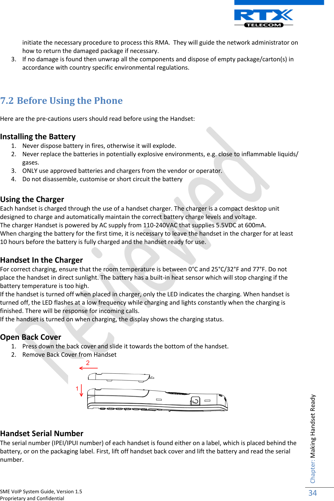    SME VoIP System Guide, Version 1.5                                                                                                                                                          Proprietary and Confidential    Chapter: Making Handset Ready 34  initiate the necessary procedure to process this RMA.  They will guide the network administrator on how to return the damaged package if necessary.  3. If no damage is found then unwrap all the components and dispose of empty package/carton(s) in accordance with country specific environmental regulations.   7.2 Before Using the Phone  Here are the pre-cautions users should read before using the Handset:  Installing the Battery 1. Never dispose battery in fires, otherwise it will explode. 2. Never replace the batteries in potentially explosive environments, e.g. close to inflammable liquids/ gases. 3. ONLY use approved batteries and chargers from the vendor or operator. 4. Do not disassemble, customise or short circuit the battery  Using the Charger Each handset is charged through the use of a handset charger. The charger is a compact desktop unit designed to charge and automatically maintain the correct battery charge levels and voltage. The charger Handset is powered by AC supply from 110-240VAC that supplies 5.5VDC at 600mA.  When charging the battery for the first time, it is necessary to leave the handset in the charger for at least 10 hours before the battery is fully charged and the handset ready for use.  Handset In the Charger For correct charging, ensure that the room temperature is between 0°C and 25°C/32°F and 77°F. Do not place the handset in direct sunlight. The battery has a built-in heat sensor which will stop charging if the battery temperature is too high. If the handset is turned off when placed in charger, only the LED indicates the charging. When handset is turned off, the LED flashes at a low frequency while charging and lights constantly when the charging is finished. There will be response for incoming calls. If the handset is turned on when charging, the display shows the charging status.   Open Back Cover 1. Press down the back cover and slide it towards the bottom of the handset.  2. Remove Back Cover from Handset   Handset Serial Number The serial number (IPEI/IPUI number) of each handset is found either on a label, which is placed behind the battery, or on the packaging label. First, lift off handset back cover and lift the battery and read the serial number. 