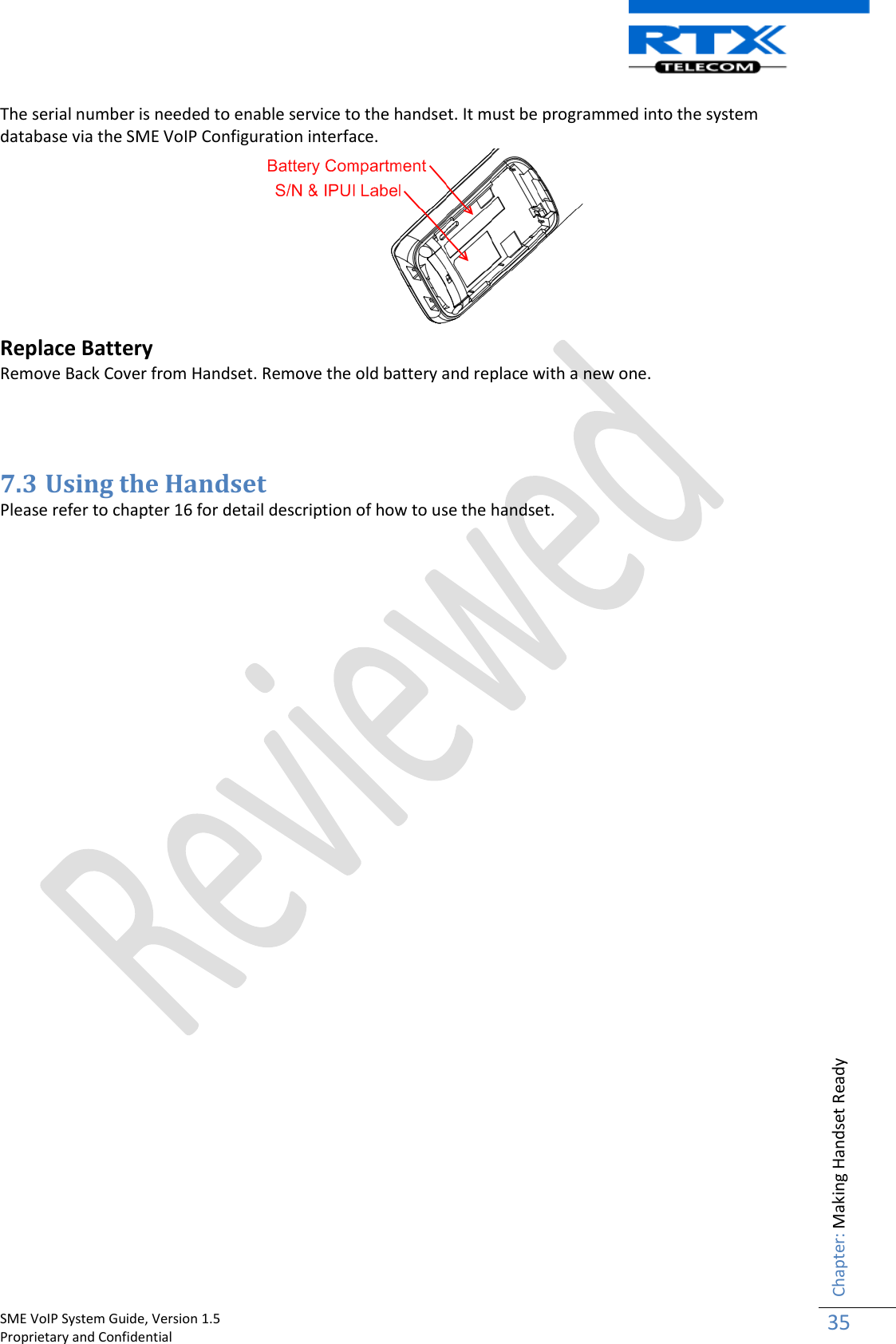    SME VoIP System Guide, Version 1.5                                                                                                                                                          Proprietary and Confidential    Chapter: Making Handset Ready 35  The serial number is needed to enable service to the handset. It must be programmed into the system database via the SME VoIP Configuration interface.   Replace Battery  Remove Back Cover from Handset. Remove the old battery and replace with a new one.     7.3 Using the Handset Please refer to chapter 16 for detail description of how to use the handset.                                 