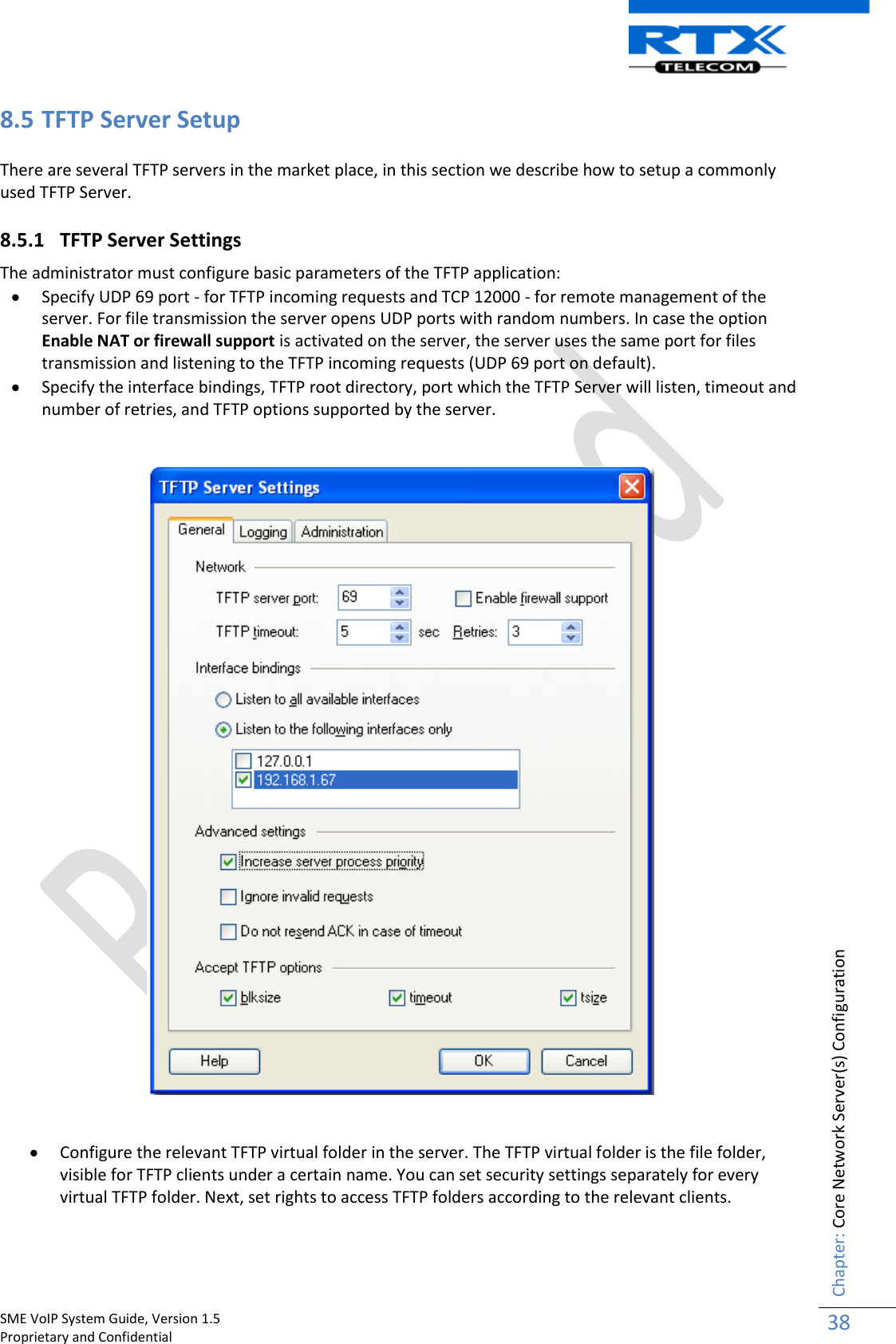    SME VoIP System Guide, Version 1.5                                                                                                                                                          Proprietary and Confidential    Chapter: Core Network Server(s) Configuration 38  8.5 TFTP Server Setup There are several TFTP servers in the market place, in this section we describe how to setup a commonly used TFTP Server. 8.5.1 TFTP Server Settings  The administrator must configure basic parameters of the TFTP application:   Specify UDP 69 port - for TFTP incoming requests and TCP 12000 - for remote management of the server. For file transmission the server opens UDP ports with random numbers. In case the option Enable NAT or firewall support is activated on the server, the server uses the same port for files transmission and listening to the TFTP incoming requests (UDP 69 port on default).  Specify the interface bindings, TFTP root directory, port which the TFTP Server will listen, timeout and number of retries, and TFTP options supported by the server.      Configure the relevant TFTP virtual folder in the server. The TFTP virtual folder is the file folder, visible for TFTP clients under a certain name. You can set security settings separately for every virtual TFTP folder. Next, set rights to access TFTP folders according to the relevant clients. 