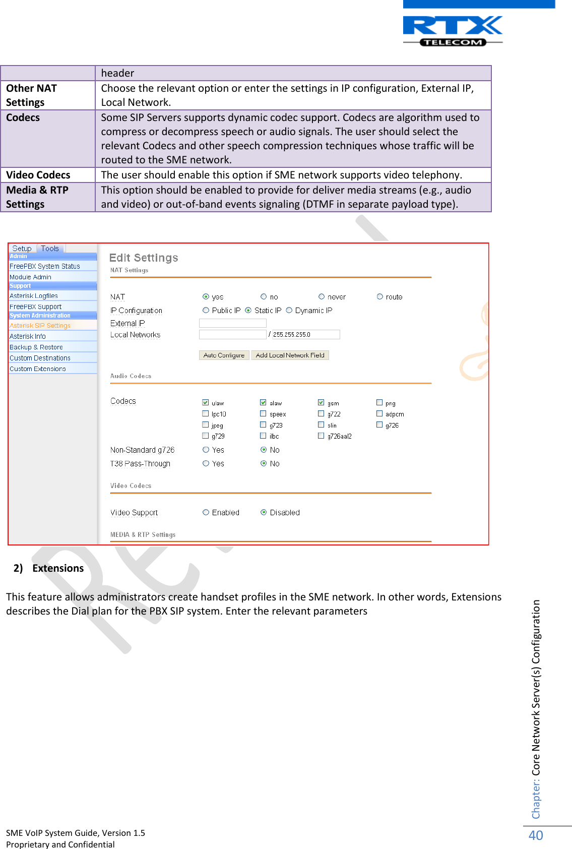    SME VoIP System Guide, Version 1.5                                                                                                                                                          Proprietary and Confidential    Chapter: Core Network Server(s) Configuration 40  header Other NAT Settings Choose the relevant option or enter the settings in IP configuration, External IP, Local Network. Codecs Some SIP Servers supports dynamic codec support. Codecs are algorithm used to compress or decompress speech or audio signals. The user should select the relevant Codecs and other speech compression techniques whose traffic will be routed to the SME network.  Video Codecs The user should enable this option if SME network supports video telephony. Media &amp; RTP Settings This option should be enabled to provide for deliver media streams (e.g., audio and video) or out-of-band events signaling (DTMF in separate payload type).   2) Extensions This feature allows administrators create handset profiles in the SME network. In other words, Extensions describes the Dial plan for the PBX SIP system. Enter the relevant parameters 