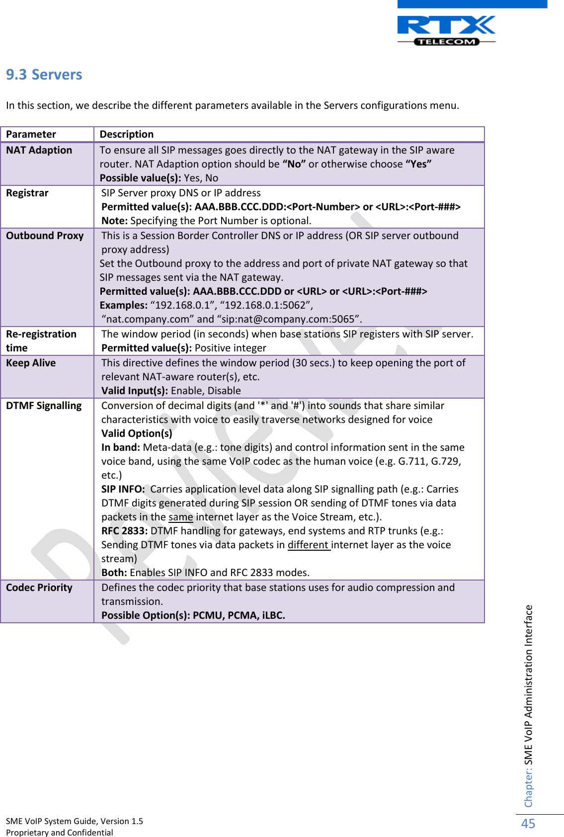    SME VoIP System Guide, Version 1.5                                                                                                                                                          Proprietary and Confidential    Chapter: SME VoIP Administration Interface 45  9.3 Servers  In this section, we describe the different parameters available in the Servers configurations menu.  Parameter Description NAT Adaption To ensure all SIP messages goes directly to the NAT gateway in the SIP aware router. NAT Adaption option should be “No” or otherwise choose “Yes”  Possible value(s): Yes, No Registrar SIP Server proxy DNS or IP address Permitted value(s): AAA.BBB.CCC.DDD:&lt;Port-Number&gt; or &lt;URL&gt;:&lt;Port-###&gt; Note: Specifying the Port Number is optional.  Outbound Proxy This is a Session Border Controller DNS or IP address (OR SIP server outbound proxy address) Set the Outbound proxy to the address and port of private NAT gateway so that SIP messages sent via the NAT gateway.  Permitted value(s): AAA.BBB.CCC.DDD or &lt;URL&gt; or &lt;URL&gt;:&lt;Port-###&gt; Examples: “192.168.0.1”, “192.168.0.1:5062”, “nat.company.com” and “sip:nat@company.com:5065”. Re-registration time The window period (in seconds) when base stations SIP registers with SIP server. Permitted value(s): Positive integer Keep Alive This directive defines the window period (30 secs.) to keep opening the port of relevant NAT-aware router(s), etc.  Valid Input(s): Enable, Disable DTMF Signalling Conversion of decimal digits (and &apos;*&apos; and &apos;#&apos;) into sounds that share similar characteristics with voice to easily traverse networks designed for voice Valid Option(s) In band: Meta-data (e.g.: tone digits) and control information sent in the same voice band, using the same VoIP codec as the human voice (e.g. G.711, G.729, etc.) SIP INFO:  Carries application level data along SIP signalling path (e.g.: Carries DTMF digits generated during SIP session OR sending of DTMF tones via data packets in the same internet layer as the Voice Stream, etc.). RFC 2833: DTMF handling for gateways, end systems and RTP trunks (e.g.: Sending DTMF tones via data packets in different internet layer as the voice stream) Both: Enables SIP INFO and RFC 2833 modes. Codec Priority Defines the codec priority that base stations uses for audio compression and transmission. Possible Option(s): PCMU, PCMA, iLBC.  