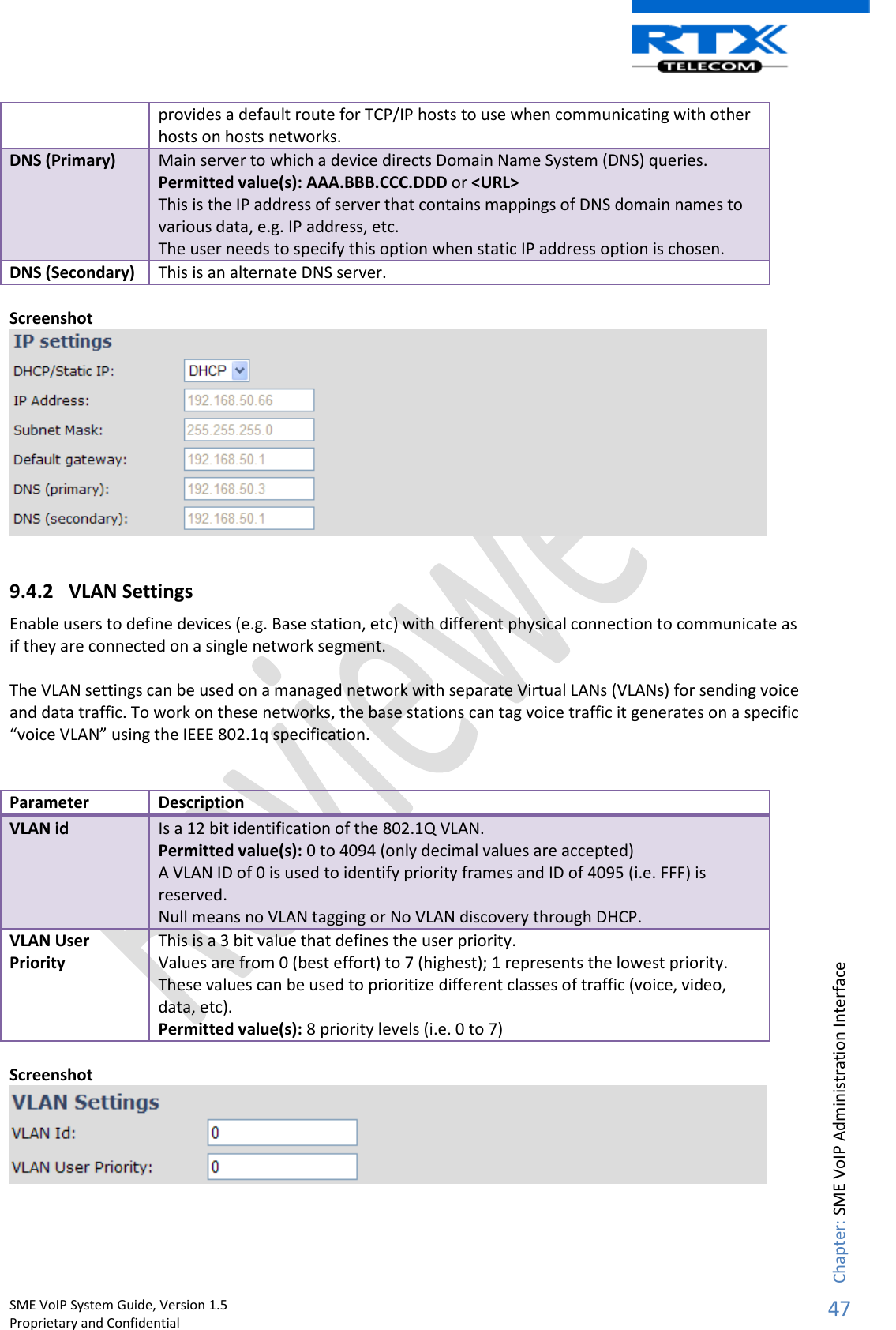    SME VoIP System Guide, Version 1.5                                                                                                                                                          Proprietary and Confidential    Chapter: SME VoIP Administration Interface 47  provides a default route for TCP/IP hosts to use when communicating with other hosts on hosts networks. DNS (Primary) Main server to which a device directs Domain Name System (DNS) queries. Permitted value(s): AAA.BBB.CCC.DDD or &lt;URL&gt; This is the IP address of server that contains mappings of DNS domain names to various data, e.g. IP address, etc.  The user needs to specify this option when static IP address option is chosen. DNS (Secondary) This is an alternate DNS server.  Screenshot   9.4.2 VLAN Settings Enable users to define devices (e.g. Base station, etc) with different physical connection to communicate as if they are connected on a single network segment.  The VLAN settings can be used on a managed network with separate Virtual LANs (VLANs) for sending voice and data traffic. To work on these networks, the base stations can tag voice traffic it generates on a specific “voice VLAN” using the IEEE 802.1q specification.   Parameter Description VLAN id Is a 12 bit identification of the 802.1Q VLAN.  Permitted value(s): 0 to 4094 (only decimal values are accepted) A VLAN ID of 0 is used to identify priority frames and ID of 4095 (i.e. FFF) is reserved. Null means no VLAN tagging or No VLAN discovery through DHCP. VLAN User Priority This is a 3 bit value that defines the user priority.  Values are from 0 (best effort) to 7 (highest); 1 represents the lowest priority. These values can be used to prioritize different classes of traffic (voice, video, data, etc). Permitted value(s): 8 priority levels (i.e. 0 to 7)  Screenshot     