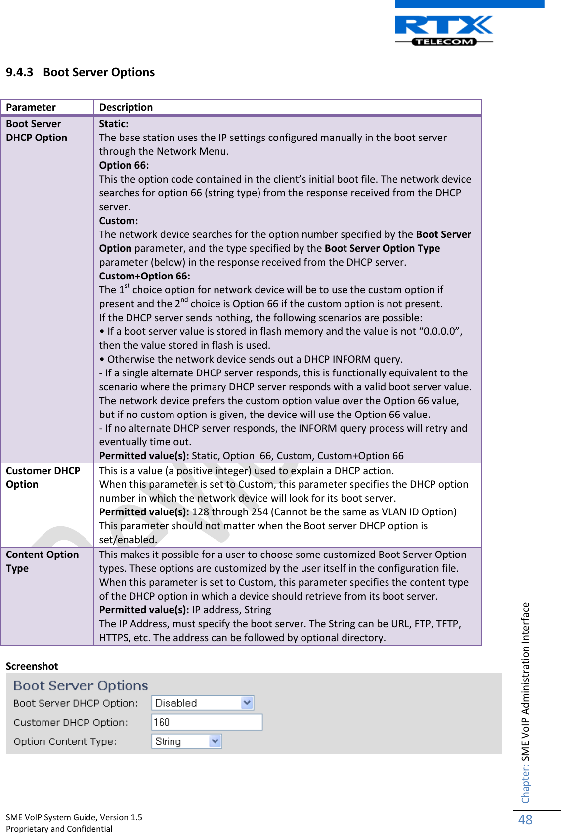    SME VoIP System Guide, Version 1.5                                                                                                                                                          Proprietary and Confidential    Chapter: SME VoIP Administration Interface 48  9.4.3 Boot Server Options  Parameter Description Boot Server DHCP Option Static:  The base station uses the IP settings configured manually in the boot server through the Network Menu.  Option 66: This the option code contained in the client’s initial boot file. The network device searches for option 66 (string type) from the response received from the DHCP server. Custom: The network device searches for the option number specified by the Boot Server Option parameter, and the type specified by the Boot Server Option Type parameter (below) in the response received from the DHCP server. Custom+Option 66: The 1st choice option for network device will be to use the custom option if present and the 2nd choice is Option 66 if the custom option is not present. If the DHCP server sends nothing, the following scenarios are possible: • If a boot server value is stored in flash memory and the value is not “0.0.0.0”, then the value stored in flash is used. • Otherwise the network device sends out a DHCP INFORM query. - If a single alternate DHCP server responds, this is functionally equivalent to the scenario where the primary DHCP server responds with a valid boot server value. The network device prefers the custom option value over the Option 66 value, but if no custom option is given, the device will use the Option 66 value. - If no alternate DHCP server responds, the INFORM query process will retry and eventually time out. Permitted value(s): Static, Option  66, Custom, Custom+Option 66 Customer DHCP Option This is a value (a positive integer) used to explain a DHCP action. When this parameter is set to Custom, this parameter specifies the DHCP option number in which the network device will look for its boot server. Permitted value(s): 128 through 254 (Cannot be the same as VLAN ID Option) This parameter should not matter when the Boot server DHCP option is set/enabled. Content Option Type This makes it possible for a user to choose some customized Boot Server Option types. These options are customized by the user itself in the configuration file. When this parameter is set to Custom, this parameter specifies the content type of the DHCP option in which a device should retrieve from its boot server.  Permitted value(s): IP address, String The IP Address, must specify the boot server. The String can be URL, FTP, TFTP, HTTPS, etc. The address can be followed by optional directory.  Screenshot    
