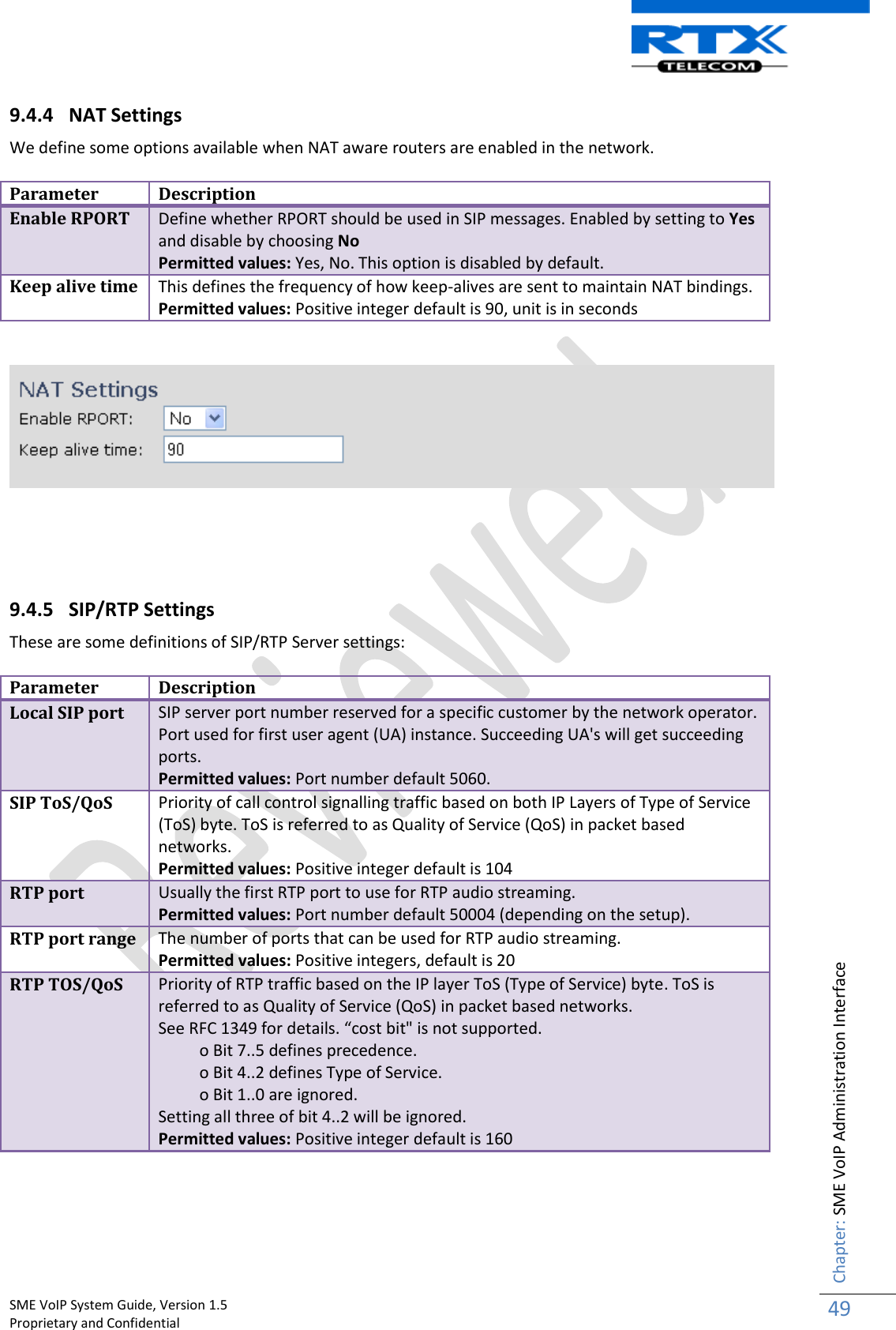    SME VoIP System Guide, Version 1.5                                                                                                                                                          Proprietary and Confidential    Chapter: SME VoIP Administration Interface 49  9.4.4 NAT Settings We define some options available when NAT aware routers are enabled in the network.  Parameter Description Enable RPORT Define whether RPORT should be used in SIP messages. Enabled by setting to Yes and disable by choosing No Permitted values: Yes, No. This option is disabled by default. Keep alive time This defines the frequency of how keep-alives are sent to maintain NAT bindings.  Permitted values: Positive integer default is 90, unit is in seconds        9.4.5 SIP/RTP Settings  These are some definitions of SIP/RTP Server settings:   Parameter Description Local SIP port SIP server port number reserved for a specific customer by the network operator. Port used for first user agent (UA) instance. Succeeding UA&apos;s will get succeeding ports. Permitted values: Port number default 5060. SIP ToS/QoS Priority of call control signalling traffic based on both IP Layers of Type of Service (ToS) byte. ToS is referred to as Quality of Service (QoS) in packet based networks. Permitted values: Positive integer default is 104 RTP port Usually the first RTP port to use for RTP audio streaming. Permitted values: Port number default 50004 (depending on the setup). RTP port range The number of ports that can be used for RTP audio streaming. Permitted values: Positive integers, default is 20 RTP TOS/QoS Priority of RTP traffic based on the IP layer ToS (Type of Service) byte. ToS is referred to as Quality of Service (QoS) in packet based networks. See RFC 1349 for details. “cost bit&quot; is not supported.           o Bit 7..5 defines precedence.           o Bit 4..2 defines Type of Service.           o Bit 1..0 are ignored.  Setting all three of bit 4..2 will be ignored. Permitted values: Positive integer default is 160     