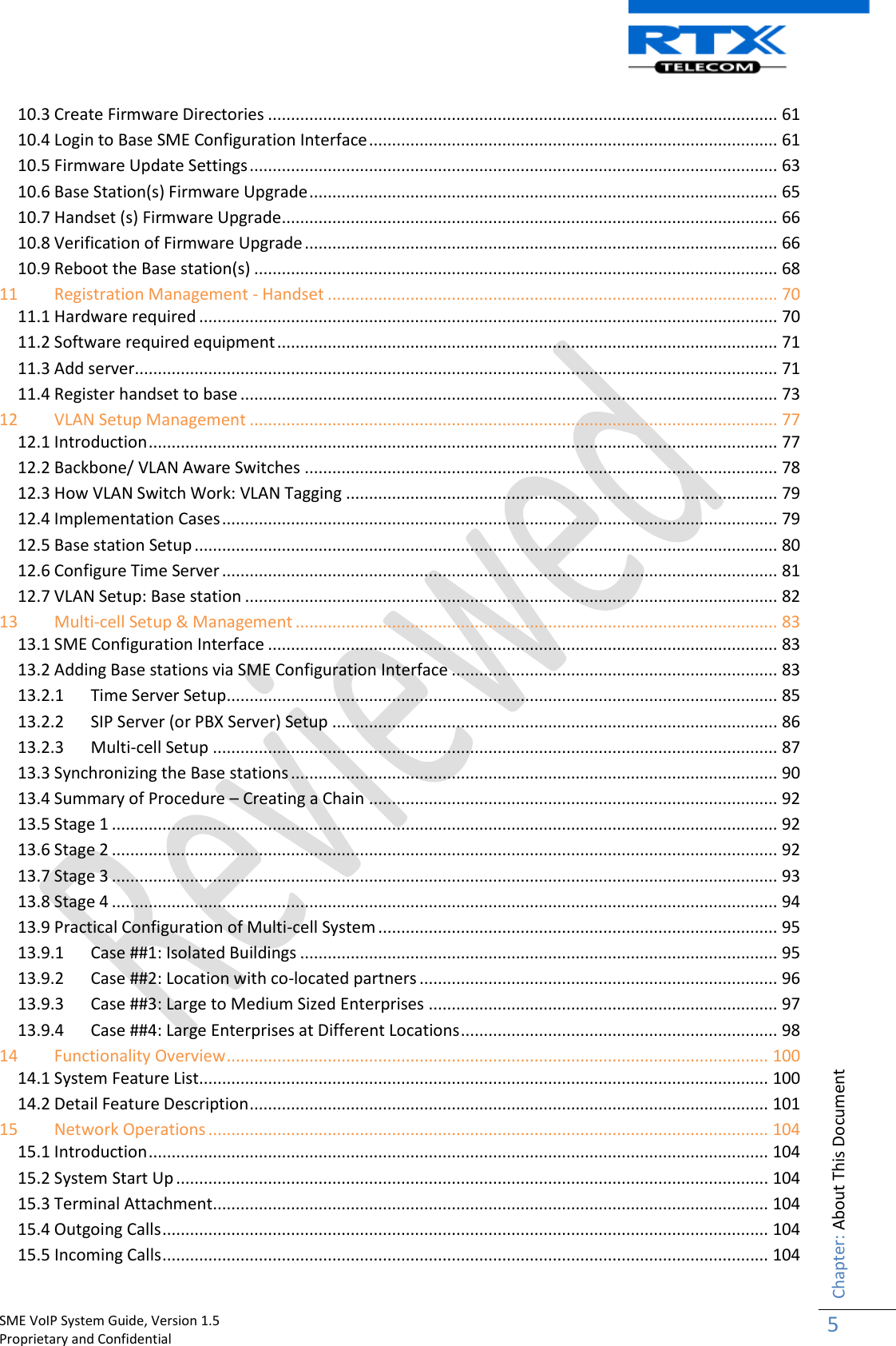    SME VoIP System Guide, Version 1.5                                                                                                                                                          Proprietary and Confidential    Chapter: About This Document 5  10.3 Create Firmware Directories ............................................................................................................... 61 10.4 Login to Base SME Configuration Interface ......................................................................................... 61 10.5 Firmware Update Settings ................................................................................................................... 63 10.6 Base Station(s) Firmware Upgrade ...................................................................................................... 65 10.7 Handset (s) Firmware Upgrade............................................................................................................ 66 10.8 Verification of Firmware Upgrade ....................................................................................................... 66 10.9 Reboot the Base station(s) .................................................................................................................. 68 11 Registration Management - Handset .................................................................................................. 70 11.1 Hardware required .............................................................................................................................. 70 11.2 Software required equipment ............................................................................................................. 71 11.3 Add server............................................................................................................................................ 71 11.4 Register handset to base ..................................................................................................................... 73 12 VLAN Setup Management ................................................................................................................... 77 12.1 Introduction ......................................................................................................................................... 77 12.2 Backbone/ VLAN Aware Switches ....................................................................................................... 78 12.3 How VLAN Switch Work: VLAN Tagging .............................................................................................. 79 12.4 Implementation Cases ......................................................................................................................... 79 12.5 Base station Setup ............................................................................................................................... 80 12.6 Configure Time Server ......................................................................................................................... 81 12.7 VLAN Setup: Base station .................................................................................................................... 82 13 Multi-cell Setup &amp; Management ......................................................................................................... 83 13.1 SME Configuration Interface ............................................................................................................... 83 13.2 Adding Base stations via SME Configuration Interface ....................................................................... 83 13.2.1  Time Server Setup ........................................................................................................................ 85 13.2.2  SIP Server (or PBX Server) Setup ................................................................................................. 86 13.2.3  Multi-cell Setup ........................................................................................................................... 87 13.3 Synchronizing the Base stations .......................................................................................................... 90 13.4 Summary of Procedure – Creating a Chain ......................................................................................... 92 13.5 Stage 1 ................................................................................................................................................. 92 13.6 Stage 2 ................................................................................................................................................. 92 13.7 Stage 3 ................................................................................................................................................. 93 13.8 Stage 4 ................................................................................................................................................. 94 13.9 Practical Configuration of Multi-cell System ....................................................................................... 95 13.9.1  Case ##1: Isolated Buildings ........................................................................................................ 95 13.9.2  Case ##2: Location with co-located partners .............................................................................. 96 13.9.3  Case ##3: Large to Medium Sized Enterprises ............................................................................ 97 13.9.4  Case ##4: Large Enterprises at Different Locations ..................................................................... 98 14 Functionality Overview ...................................................................................................................... 100 14.1 System Feature List............................................................................................................................ 100 14.2 Detail Feature Description ................................................................................................................. 101 15 Network Operations .......................................................................................................................... 104 15.1 Introduction ....................................................................................................................................... 104 15.2 System Start Up ................................................................................................................................. 104 15.3 Terminal Attachment......................................................................................................................... 104 15.4 Outgoing Calls .................................................................................................................................... 104 15.5 Incoming Calls .................................................................................................................................... 104 