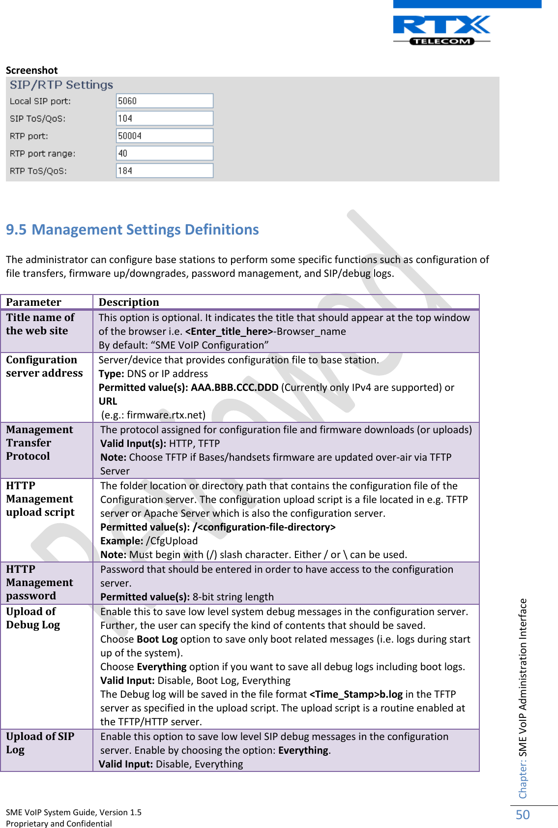    SME VoIP System Guide, Version 1.5                                                                                                                                                          Proprietary and Confidential    Chapter: SME VoIP Administration Interface 50  Screenshot    9.5 Management Settings Definitions  The administrator can configure base stations to perform some specific functions such as configuration of file transfers, firmware up/downgrades, password management, and SIP/debug logs.   Parameter Description Title name of the web site This option is optional. It indicates the title that should appear at the top window of the browser i.e. &lt;Enter_title_here&gt;-Browser_name By default: “SME VoIP Configuration” Configuration server address Server/device that provides configuration file to base station.  Type: DNS or IP address  Permitted value(s): AAA.BBB.CCC.DDD (Currently only IPv4 are supported) or URL  (e.g.: firmware.rtx.net) Management Transfer Protocol The protocol assigned for configuration file and firmware downloads (or uploads) Valid Input(s): HTTP, TFTP Note: Choose TFTP if Bases/handsets firmware are updated over-air via TFTP Server HTTP Management upload script The folder location or directory path that contains the configuration file of the Configuration server. The configuration upload script is a file located in e.g. TFTP server or Apache Server which is also the configuration server. Permitted value(s): /&lt;configuration-file-directory&gt;  Example: /CfgUpload Note: Must begin with (/) slash character. Either / or \ can be used. HTTP Management password Password that should be entered in order to have access to the configuration server. Permitted value(s): 8-bit string length Upload of Debug Log Enable this to save low level system debug messages in the configuration server. Further, the user can specify the kind of contents that should be saved.  Choose Boot Log option to save only boot related messages (i.e. logs during start up of the system).  Choose Everything option if you want to save all debug logs including boot logs. Valid Input: Disable, Boot Log, Everything The Debug log will be saved in the file format &lt;Time_Stamp&gt;b.log in the TFTP server as specified in the upload script. The upload script is a routine enabled at the TFTP/HTTP server. Upload of SIP Log Enable this option to save low level SIP debug messages in the configuration server. Enable by choosing the option: Everything. Valid Input: Disable, Everything  