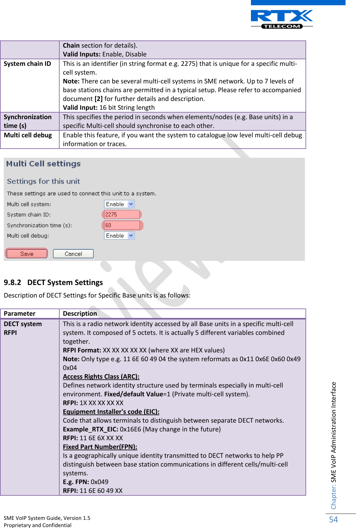    SME VoIP System Guide, Version 1.5                                                                                                                                                          Proprietary and Confidential    Chapter: SME VoIP Administration Interface 54  Chain section for details). Valid Inputs: Enable, Disable  System chain ID This is an identifier (in string format e.g. 2275) that is unique for a specific multi-cell system.  Note: There can be several multi-cell systems in SME network. Up to 7 levels of base stations chains are permitted in a typical setup. Please refer to accompanied document [2] for further details and description. Valid Input: 16 bit String length Synchronization time (s) This specifies the period in seconds when elements/nodes (e.g. Base units) in a specific Multi-cell should synchronise to each other. Multi cell debug Enable this feature, if you want the system to catalogue low level multi-cell debug information or traces.    9.8.2 DECT System Settings Description of DECT Settings for Specific Base units is as follows:  Parameter Description DECT system RFPI This is a radio network identity accessed by all Base units in a specific multi-cell system. It composed of 5 octets. It is actually 5 different variables combined together. RFPI Format: XX XX XX XX XX (where XX are HEX values) Note: Only type e.g. 11 6E 60 49 04 the system reformats as 0x11 0x6E 0x60 0x49 0x04 Access Rights Class (ARC): Defines network identity structure used by terminals especially in multi-cell environment. Fixed/default Value=1 (Private multi-cell system).  RFPI: 1X XX XX XX XX Equipment Installer&apos;s code (EIC): Code that allows terminals to distinguish between separate DECT networks.  Example_RTX_EIC: 0x16E6 (May change in the future) RFPI: 11 6E 6X XX XX Fixed Part Number(FPN): Is a geographically unique identity transmitted to DECT networks to help PP distinguish between base station communications in different cells/multi-cell systems. E.g. FPN: 0x049 RFPI: 11 6E 60 49 XX 