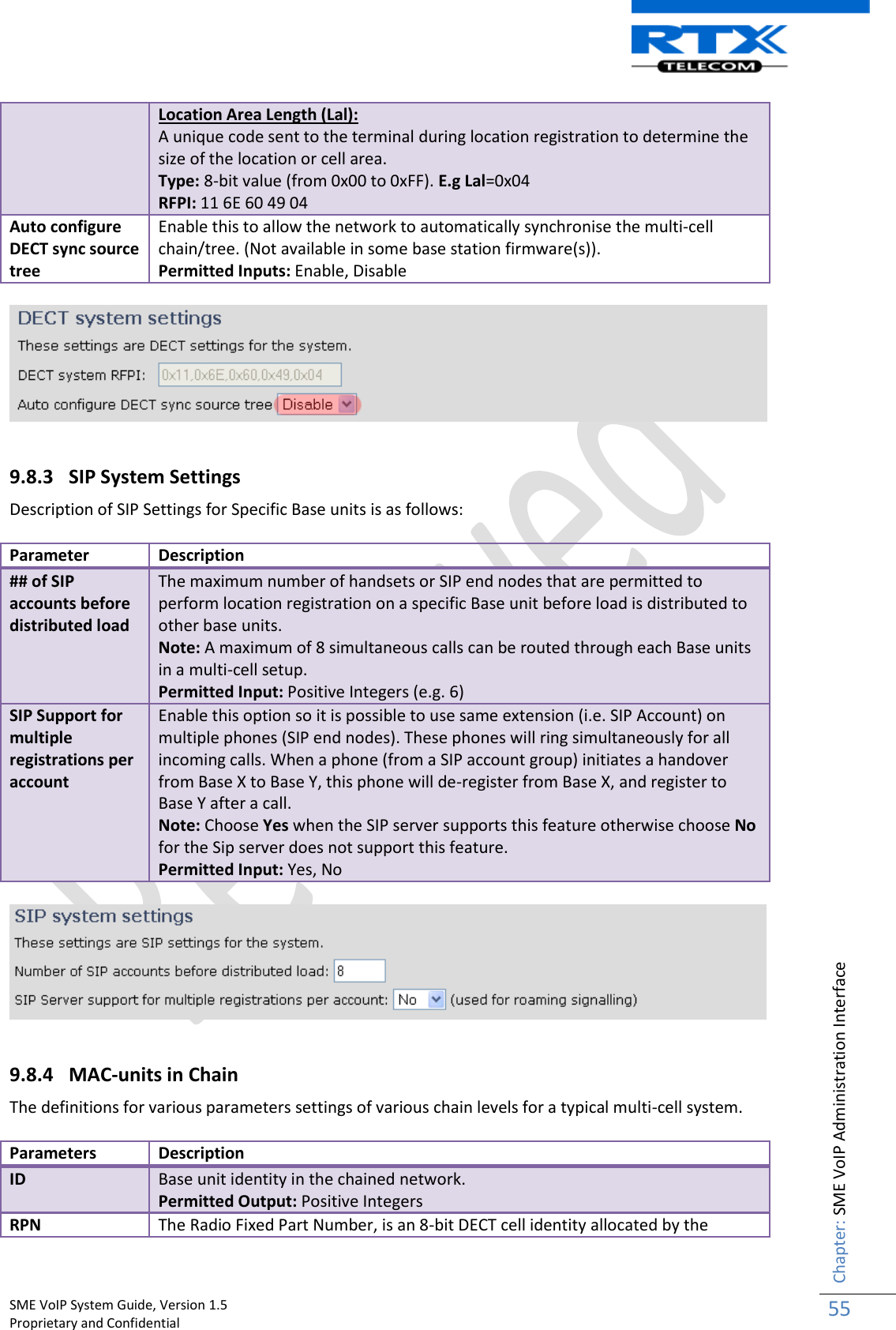    SME VoIP System Guide, Version 1.5                                                                                                                                                          Proprietary and Confidential    Chapter: SME VoIP Administration Interface 55  Location Area Length (Lal): A unique code sent to the terminal during location registration to determine the size of the location or cell area. Type: 8-bit value (from 0x00 to 0xFF). E.g Lal=0x04 RFPI: 11 6E 60 49 04 Auto configure DECT sync source tree Enable this to allow the network to automatically synchronise the multi-cell chain/tree. (Not available in some base station firmware(s)). Permitted Inputs: Enable, Disable    9.8.3 SIP System Settings Description of SIP Settings for Specific Base units is as follows:  Parameter Description ## of SIP accounts before distributed load The maximum number of handsets or SIP end nodes that are permitted to perform location registration on a specific Base unit before load is distributed to other base units.  Note: A maximum of 8 simultaneous calls can be routed through each Base units in a multi-cell setup. Permitted Input: Positive Integers (e.g. 6) SIP Support for multiple registrations per account Enable this option so it is possible to use same extension (i.e. SIP Account) on multiple phones (SIP end nodes). These phones will ring simultaneously for all incoming calls. When a phone (from a SIP account group) initiates a handover from Base X to Base Y, this phone will de-register from Base X, and register to Base Y after a call. Note: Choose Yes when the SIP server supports this feature otherwise choose No for the Sip server does not support this feature. Permitted Input: Yes, No    9.8.4 MAC-units in Chain The definitions for various parameters settings of various chain levels for a typical multi-cell system.   Parameters Description ID Base unit identity in the chained network. Permitted Output: Positive Integers RPN The Radio Fixed Part Number, is an 8-bit DECT cell identity allocated by the 