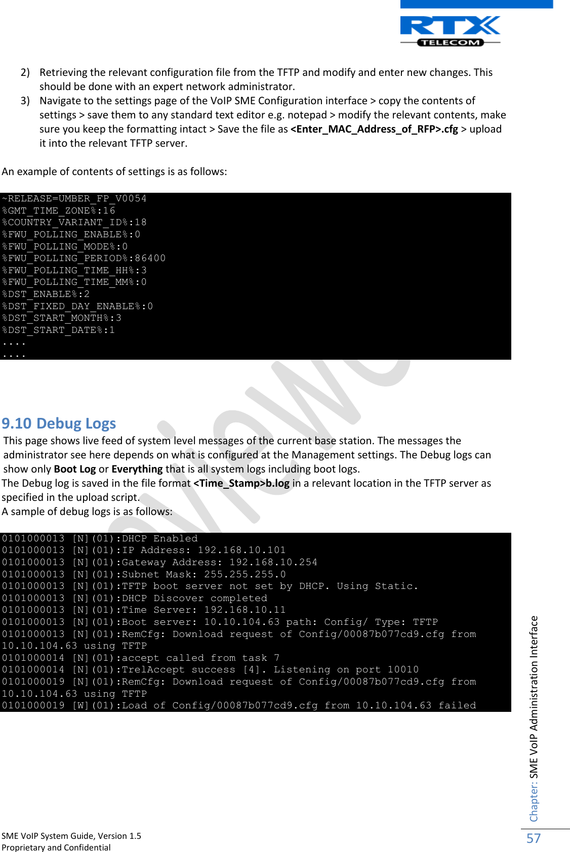    SME VoIP System Guide, Version 1.5                                                                                                                                                          Proprietary and Confidential    Chapter: SME VoIP Administration Interface 57  2) Retrieving the relevant configuration file from the TFTP and modify and enter new changes. This should be done with an expert network administrator. 3) Navigate to the settings page of the VoIP SME Configuration interface &gt; copy the contents of settings &gt; save them to any standard text editor e.g. notepad &gt; modify the relevant contents, make sure you keep the formatting intact &gt; Save the file as &lt;Enter_MAC_Address_of_RFP&gt;.cfg &gt; upload it into the relevant TFTP server.  An example of contents of settings is as follows:  ~RELEASE=UMBER_FP_V0054 %GMT_TIME_ZONE%:16 %COUNTRY_VARIANT_ID%:18 %FWU_POLLING_ENABLE%:0 %FWU_POLLING_MODE%:0 %FWU_POLLING_PERIOD%:86400 %FWU_POLLING_TIME_HH%:3 %FWU_POLLING_TIME_MM%:0 %DST_ENABLE%:2 %DST_FIXED_DAY_ENABLE%:0 %DST_START_MONTH%:3 %DST_START_DATE%:1 .... ....    9.10 Debug Logs This page shows live feed of system level messages of the current base station. The messages the administrator see here depends on what is configured at the Management settings. The Debug logs can show only Boot Log or Everything that is all system logs including boot logs. The Debug log is saved in the file format &lt;Time_Stamp&gt;b.log in a relevant location in the TFTP server as specified in the upload script.  A sample of debug logs is as follows:  0101000013 [N](01):DHCP Enabled 0101000013 [N](01):IP Address: 192.168.10.101 0101000013 [N](01):Gateway Address: 192.168.10.254 0101000013 [N](01):Subnet Mask: 255.255.255.0 0101000013 [N](01):TFTP boot server not set by DHCP. Using Static. 0101000013 [N](01):DHCP Discover completed 0101000013 [N](01):Time Server: 192.168.10.11 0101000013 [N](01):Boot server: 10.10.104.63 path: Config/ Type: TFTP 0101000013 [N](01):RemCfg: Download request of Config/00087b077cd9.cfg from 10.10.104.63 using TFTP 0101000014 [N](01):accept called from task 7 0101000014 [N](01):TrelAccept success [4]. Listening on port 10010 0101000019 [N](01):RemCfg: Download request of Config/00087b077cd9.cfg from 10.10.104.63 using TFTP 0101000019 [W](01):Load of Config/00087b077cd9.cfg from 10.10.104.63 failed     