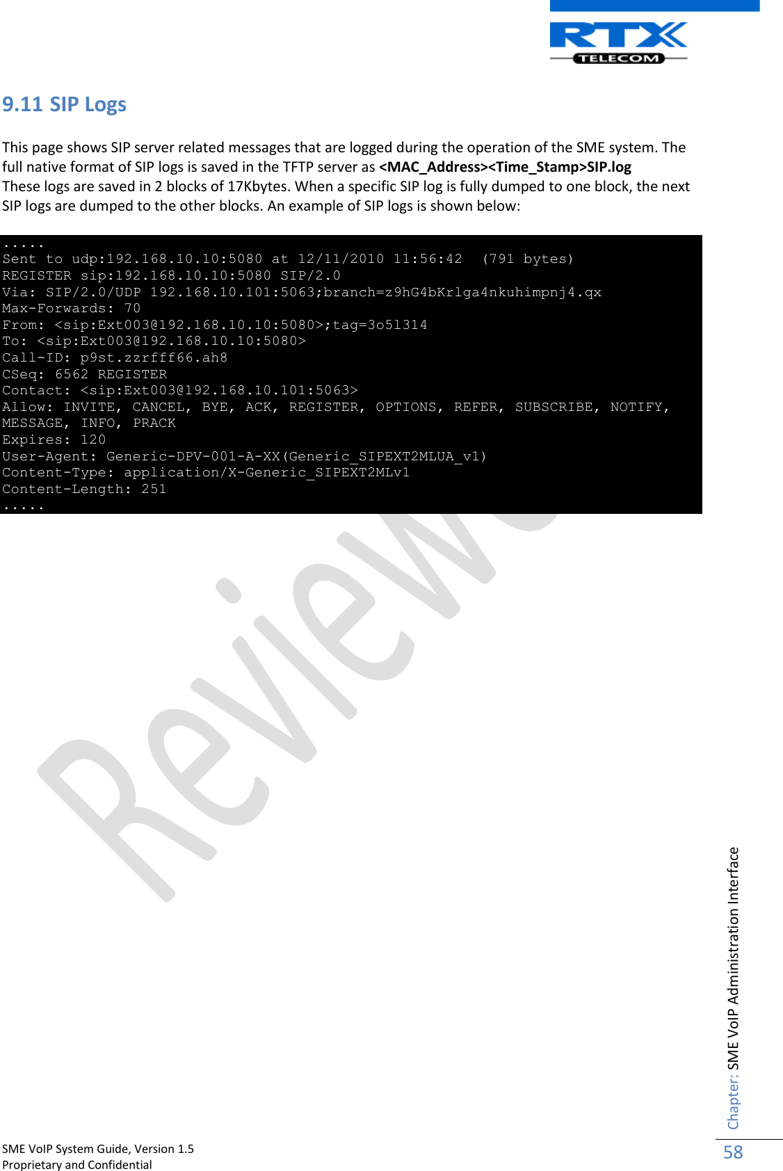    SME VoIP System Guide, Version 1.5                                                                                                                                                          Proprietary and Confidential    Chapter: SME VoIP Administration Interface 58  9.11 SIP Logs  This page shows SIP server related messages that are logged during the operation of the SME system. The full native format of SIP logs is saved in the TFTP server as &lt;MAC_Address&gt;&lt;Time_Stamp&gt;SIP.log These logs are saved in 2 blocks of 17Kbytes. When a specific SIP log is fully dumped to one block, the next SIP logs are dumped to the other blocks. An example of SIP logs is shown below:  ..... Sent to udp:192.168.10.10:5080 at 12/11/2010 11:56:42  (791 bytes) REGISTER sip:192.168.10.10:5080 SIP/2.0 Via: SIP/2.0/UDP 192.168.10.101:5063;branch=z9hG4bKrlga4nkuhimpnj4.qx Max-Forwards: 70 From: &lt;sip:Ext003@192.168.10.10:5080&gt;;tag=3o5l314 To: &lt;sip:Ext003@192.168.10.10:5080&gt; Call-ID: p9st.zzrfff66.ah8 CSeq: 6562 REGISTER Contact: &lt;sip:Ext003@192.168.10.101:5063&gt; Allow: INVITE, CANCEL, BYE, ACK, REGISTER, OPTIONS, REFER, SUBSCRIBE, NOTIFY, MESSAGE, INFO, PRACK Expires: 120 User-Agent: Generic-DPV-001-A-XX(Generic_SIPEXT2MLUA_v1) Content-Type: application/X-Generic_SIPEXT2MLv1 Content-Length: 251 .....                               