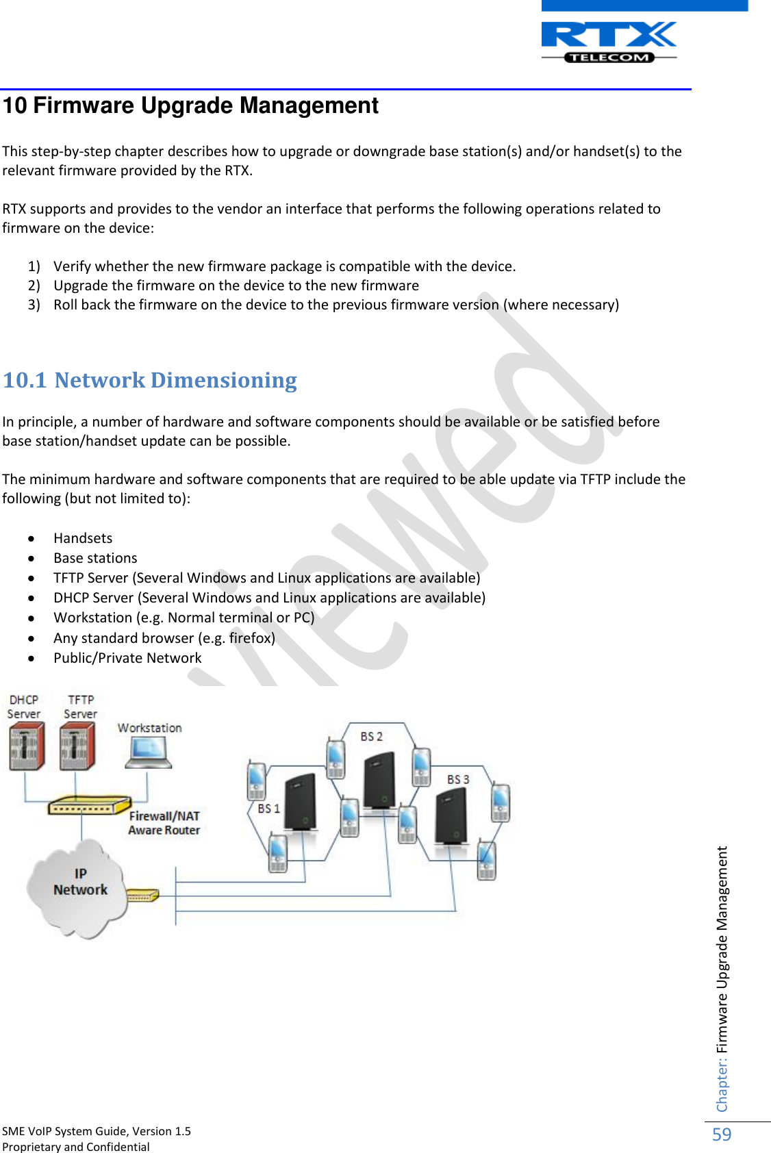    SME VoIP System Guide, Version 1.5                                                                                                                                                          Proprietary and Confidential    Chapter: Firmware Upgrade Management 59  10 Firmware Upgrade Management  This step-by-step chapter describes how to upgrade or downgrade base station(s) and/or handset(s) to the relevant firmware provided by the RTX.  RTX supports and provides to the vendor an interface that performs the following operations related to firmware on the device:  1) Verify whether the new firmware package is compatible with the device. 2) Upgrade the firmware on the device to the new firmware 3) Roll back the firmware on the device to the previous firmware version (where necessary)   10.1 Network Dimensioning  In principle, a number of hardware and software components should be available or be satisfied before base station/handset update can be possible.   The minimum hardware and software components that are required to be able update via TFTP include the following (but not limited to):   Handsets  Base stations  TFTP Server (Several Windows and Linux applications are available)  DHCP Server (Several Windows and Linux applications are available)  Workstation (e.g. Normal terminal or PC)  Any standard browser (e.g. firefox)  Public/Private Network       