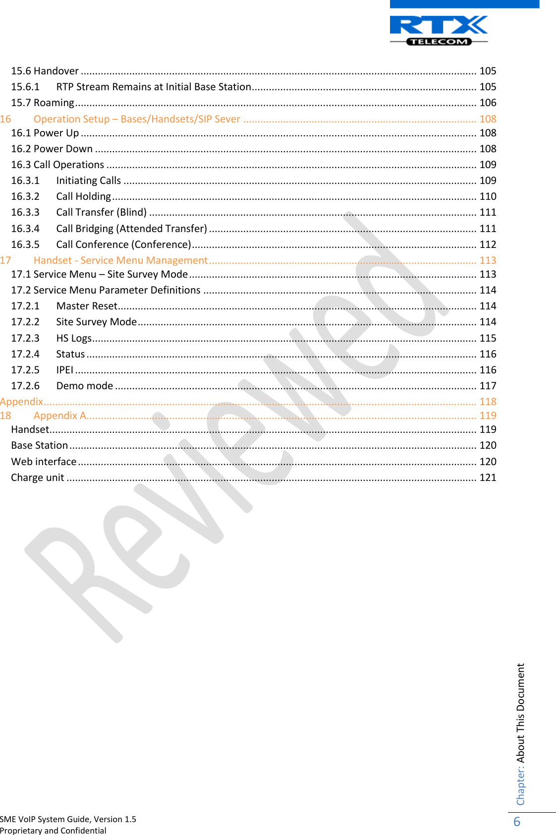    SME VoIP System Guide, Version 1.5                                                                                                                                                          Proprietary and Confidential    Chapter: About This Document 6  15.6 Handover ........................................................................................................................................... 105 15.6.1  RTP Stream Remains at Initial Base Station ............................................................................... 105 15.7 Roaming ............................................................................................................................................. 106 16 Operation Setup – Bases/Handsets/SIP Sever .................................................................................. 108 16.1 Power Up ........................................................................................................................................... 108 16.2 Power Down ...................................................................................................................................... 108 16.3 Call Operations .................................................................................................................................. 109 16.3.1  Initiating Calls ............................................................................................................................ 109 16.3.2  Call Holding ................................................................................................................................ 110 16.3.3  Call Transfer (Blind) ................................................................................................................... 111 16.3.4  Call Bridging (Attended Transfer) .............................................................................................. 111 16.3.5  Call Conference (Conference) .................................................................................................... 112 17 Handset - Service Menu Management .............................................................................................. 113 17.1 Service Menu – Site Survey Mode ..................................................................................................... 113 17.2 Service Menu Parameter Definitions ................................................................................................ 114 17.2.1  Master Reset .............................................................................................................................. 114 17.2.2  Site Survey Mode ....................................................................................................................... 114 17.2.3  HS Logs ....................................................................................................................................... 115 17.2.4  Status ......................................................................................................................................... 116 17.2.5  IPEI ............................................................................................................................................. 116 17.2.6  Demo mode ............................................................................................................................... 117 Appendix ........................................................................................................................................................ 118 18 Appendix A......................................................................................................................................... 119 Handset...................................................................................................................................................... 119 Base Station ............................................................................................................................................... 120 Web interface ............................................................................................................................................ 120 Charge unit ................................................................................................................................................ 121                      