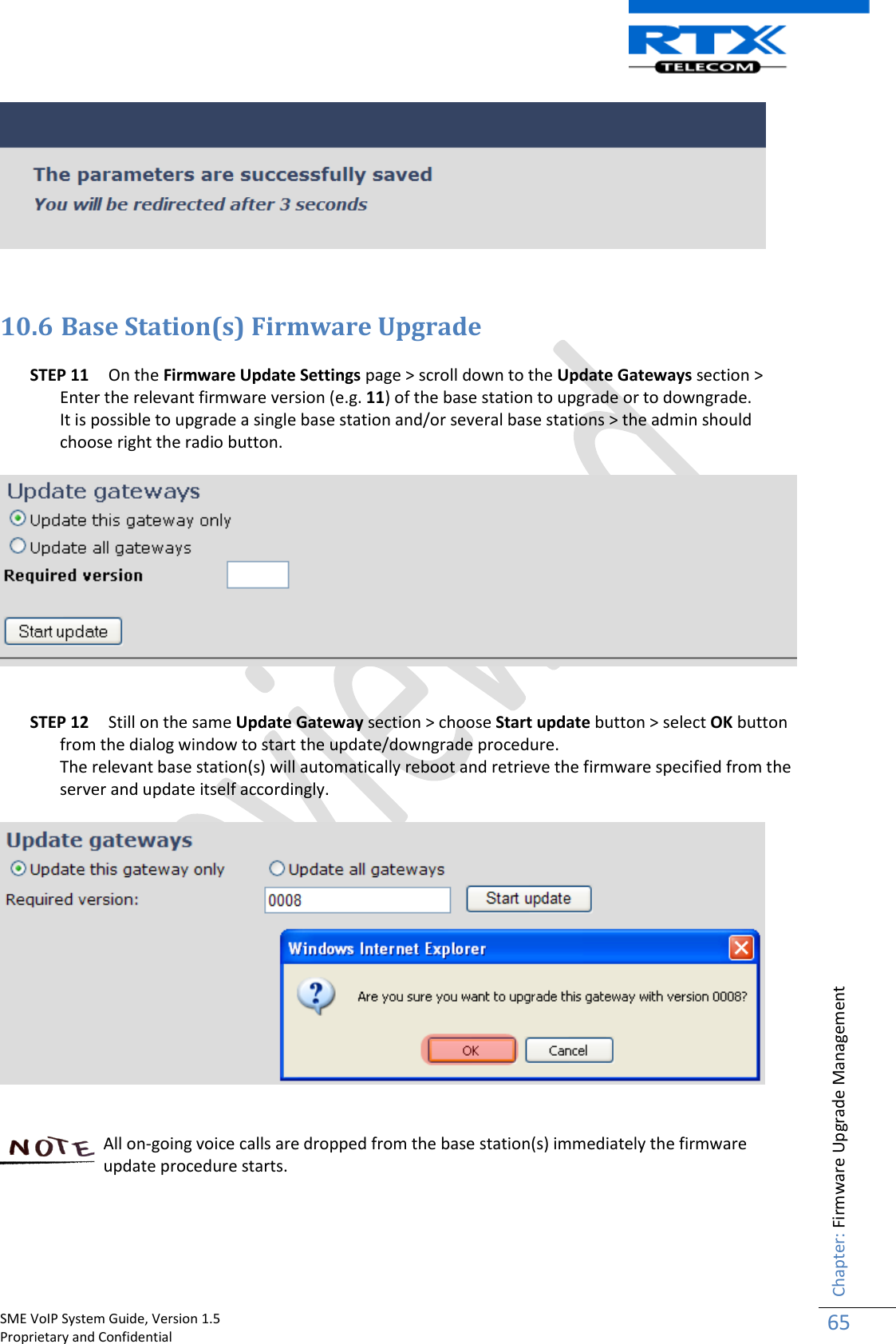    SME VoIP System Guide, Version 1.5                                                                                                                                                          Proprietary and Confidential    Chapter: Firmware Upgrade Management 65     10.6 Base Station(s) Firmware Upgrade  STEP 11 On the Firmware Update Settings page &gt; scroll down to the Update Gateways section &gt; Enter the relevant firmware version (e.g. 11) of the base station to upgrade or to downgrade. It is possible to upgrade a single base station and/or several base stations &gt; the admin should choose right the radio button.      STEP 12 Still on the same Update Gateway section &gt; choose Start update button &gt; select OK button from the dialog window to start the update/downgrade procedure.  The relevant base station(s) will automatically reboot and retrieve the firmware specified from the server and update itself accordingly.      All on-going voice calls are dropped from the base station(s) immediately the firmware update procedure starts.      