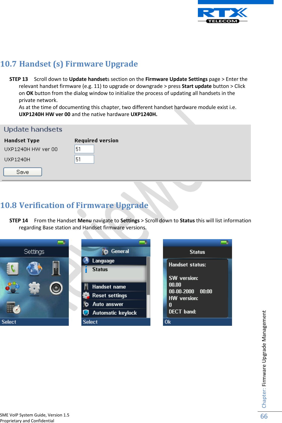    SME VoIP System Guide, Version 1.5                                                                                                                                                          Proprietary and Confidential    Chapter: Firmware Upgrade Management 66     10.7 Handset (s) Firmware Upgrade  STEP 13 Scroll down to Update handsets section on the Firmware Update Settings page &gt; Enter the relevant handset firmware (e.g. 11) to upgrade or downgrade &gt; press Start update button &gt; Click on OK button from the dialog window to initialize the process of updating all handsets in the private network.  As at the time of documenting this chapter, two different handset hardware module exist i.e. UXP1240H HW ver 00 and the native hardware UXP1240H.    10.8 Verification of Firmware Upgrade  STEP 14 From the Handset Menu navigate to Settings &gt; Scroll down to Status this will list information regarding Base station and Handset firmware versions.              