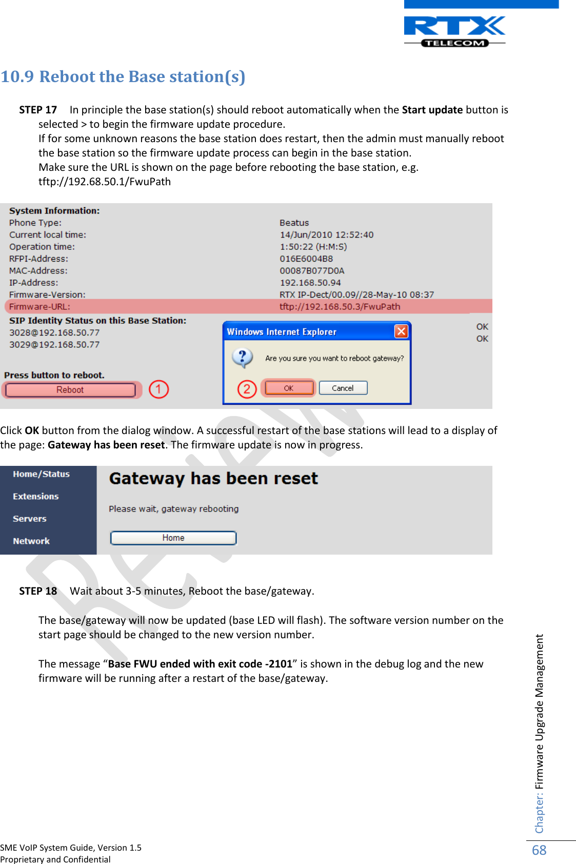    SME VoIP System Guide, Version 1.5                                                                                                                                                          Proprietary and Confidential    Chapter: Firmware Upgrade Management 68  10.9 Reboot the Base station(s)  STEP 17 In principle the base station(s) should reboot automatically when the Start update button is selected &gt; to begin the firmware update procedure.  If for some unknown reasons the base station does restart, then the admin must manually reboot the base station so the firmware update process can begin in the base station.  Make sure the URL is shown on the page before rebooting the base station, e.g. tftp://192.68.50.1/FwuPath    Click OK button from the dialog window. A successful restart of the base stations will lead to a display of the page: Gateway has been reset. The firmware update is now in progress.    STEP 18 Wait about 3-5 minutes, Reboot the base/gateway.  The base/gateway will now be updated (base LED will flash). The software version number on the start page should be changed to the new version number.  The message “Base FWU ended with exit code -2101” is shown in the debug log and the new firmware will be running after a restart of the base/gateway.         