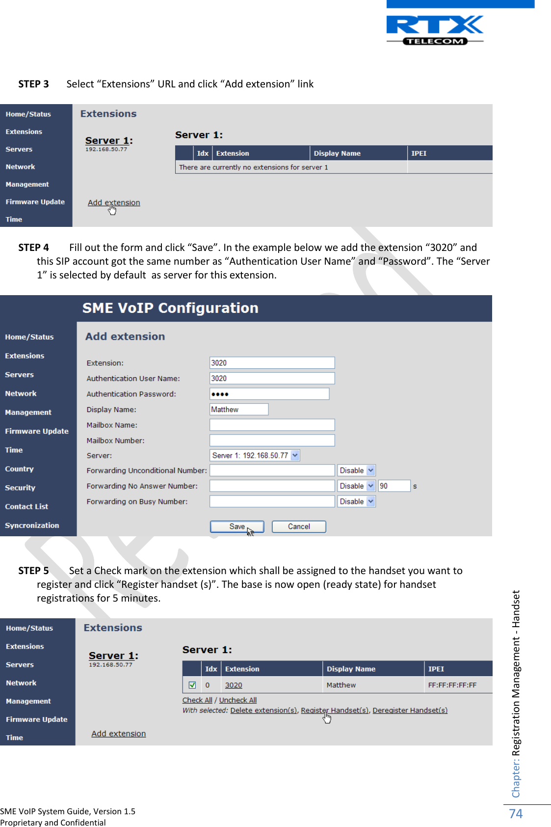    SME VoIP System Guide, Version 1.5                                                                                                                                                          Proprietary and Confidential    Chapter: Registration Management - Handset 74   STEP 3 Select “Extensions” URL and click “Add extension” link    STEP 4  Fill out the form and click “Save”. In the example below we add the extension “3020” and this SIP account got the same number as “Authentication User Name” and “Password”. The “Server 1” is selected by default  as server for this extension.     STEP 5  Set a Check mark on the extension which shall be assigned to the handset you want to register and click “Register handset (s)”. The base is now open (ready state) for handset registrations for 5 minutes.     