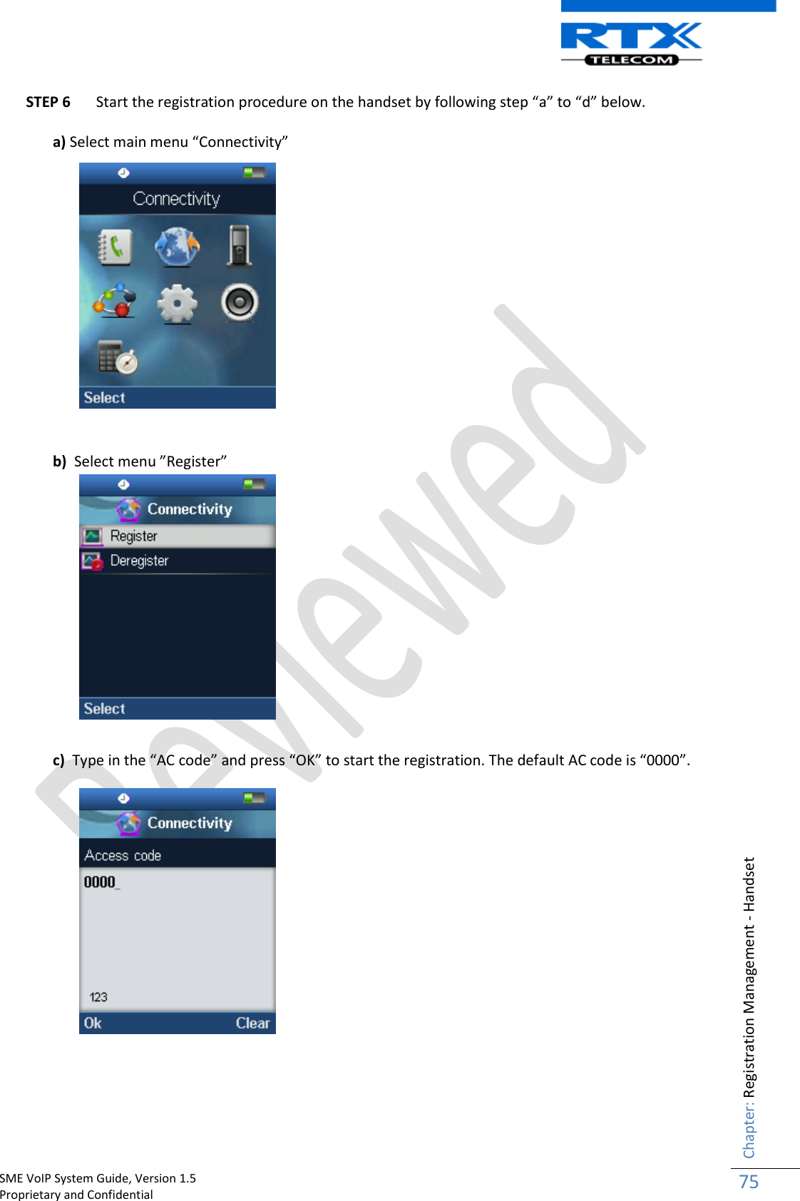    SME VoIP System Guide, Version 1.5                                                                                                                                                          Proprietary and Confidential    Chapter: Registration Management - Handset 75  STEP 6 Start the registration procedure on the handset by following step “a” to “d” below.  a) Select main menu “Connectivity”                b)  Select menu ”Register”               c)  Type in the “AC code” and press “OK” to start the registration. The default AC code is “0000”.                   