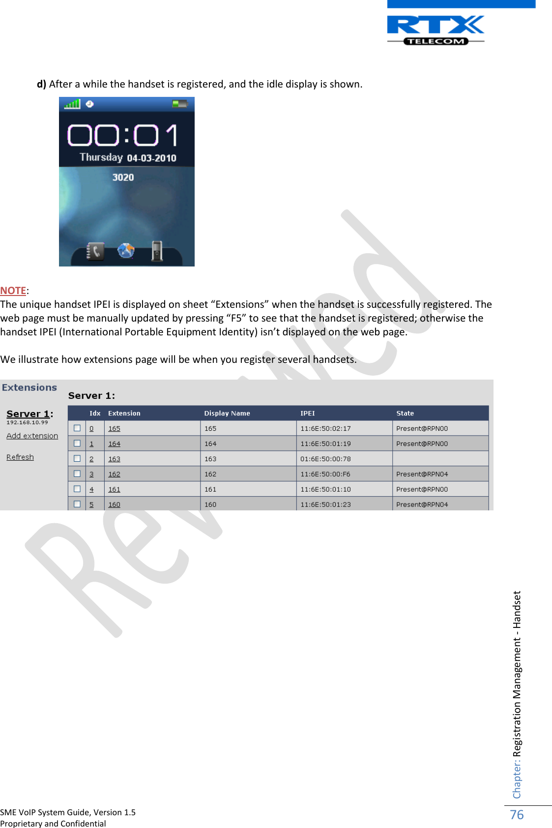    SME VoIP System Guide, Version 1.5                                                                                                                                                          Proprietary and Confidential    Chapter: Registration Management - Handset 76   d) After a while the handset is registered, and the idle display is shown.               NOTE:   The unique handset IPEI is displayed on sheet “Extensions” when the handset is successfully registered. The web page must be manually updated by pressing “F5” to see that the handset is registered; otherwise the handset IPEI (International Portable Equipment Identity) isn’t displayed on the web page.   We illustrate how extensions page will be when you register several handsets.                      