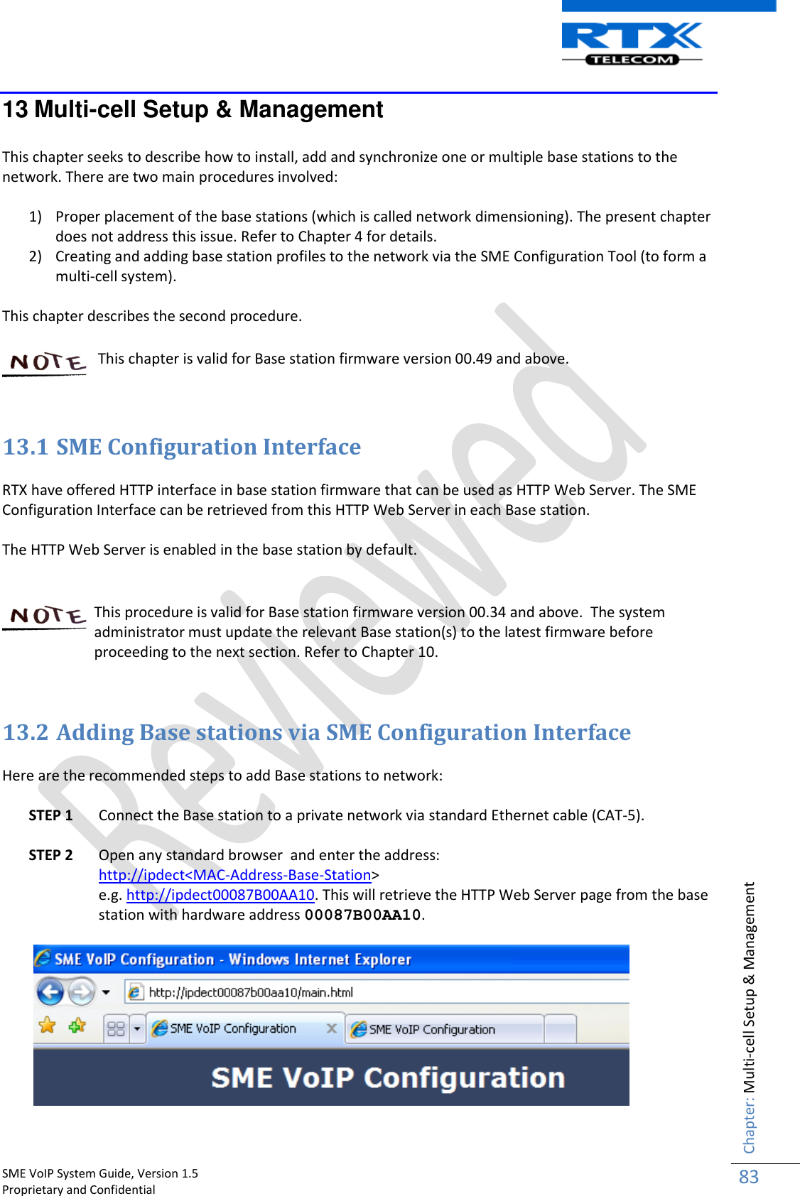    SME VoIP System Guide, Version 1.5                                                                                                                                                          Proprietary and Confidential    Chapter: Multi-cell Setup &amp; Management 83  13 Multi-cell Setup &amp; Management  This chapter seeks to describe how to install, add and synchronize one or multiple base stations to the network. There are two main procedures involved:  1) Proper placement of the base stations (which is called network dimensioning). The present chapter does not address this issue. Refer to Chapter 4 for details. 2) Creating and adding base station profiles to the network via the SME Configuration Tool (to form a multi-cell system).  This chapter describes the second procedure.     This chapter is valid for Base station firmware version 00.49 and above.    13.1 SME Configuration Interface  RTX have offered HTTP interface in base station firmware that can be used as HTTP Web Server. The SME Configuration Interface can be retrieved from this HTTP Web Server in each Base station.  The HTTP Web Server is enabled in the base station by default.     This procedure is valid for Base station firmware version 00.34 and above.  The system administrator must update the relevant Base station(s) to the latest firmware before proceeding to the next section. Refer to Chapter 10.    13.2 Adding Base stations via SME Configuration Interface  Here are the recommended steps to add Base stations to network:  STEP 1 Connect the Base station to a private network via standard Ethernet cable (CAT-5).   STEP 2 Open any standard browser  and enter the address:  http://ipdect&lt;MAC-Address-Base-Station&gt; e.g. http://ipdect00087B00AA10. This will retrieve the HTTP Web Server page from the base station with hardware address 00087B00AA10.    