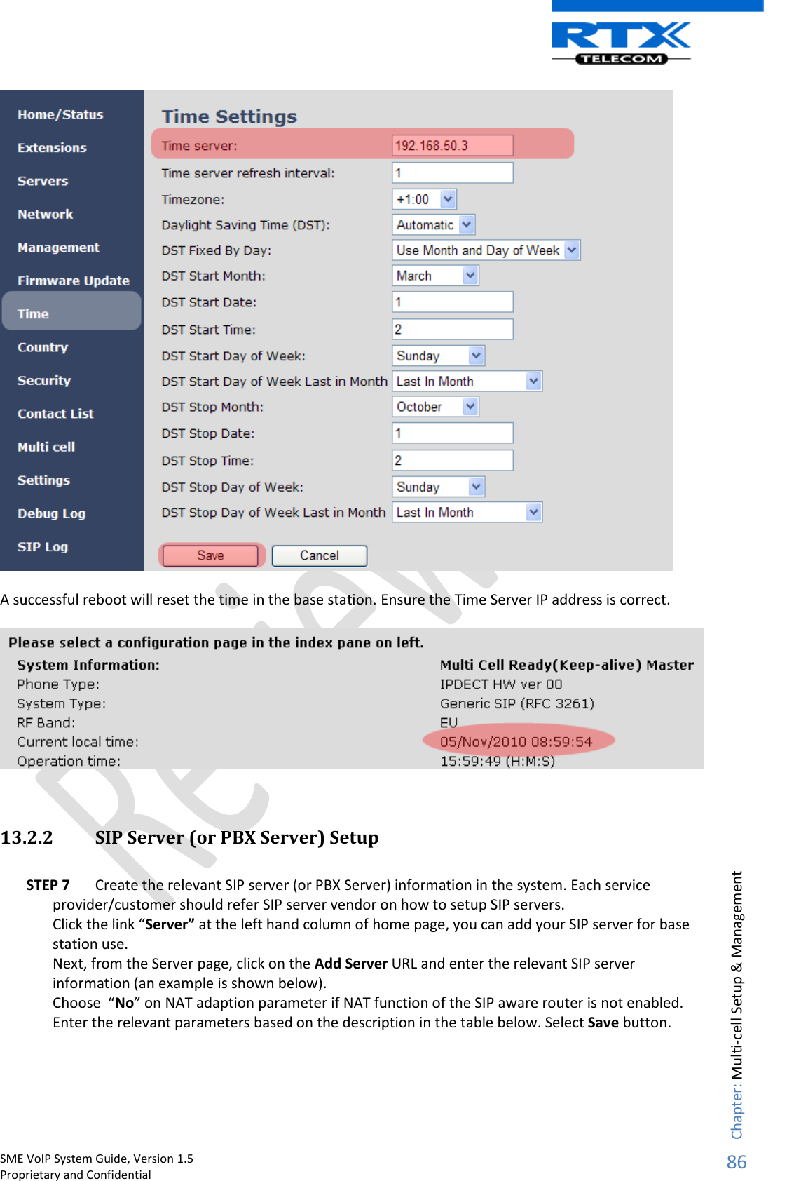    SME VoIP System Guide, Version 1.5                                                                                                                                                          Proprietary and Confidential    Chapter: Multi-cell Setup &amp; Management 86    A successful reboot will reset the time in the base station. Ensure the Time Server IP address is correct.     13.2.2 SIP Server (or PBX Server) Setup  STEP 7 Create the relevant SIP server (or PBX Server) information in the system. Each service provider/customer should refer SIP server vendor on how to setup SIP servers.  Click the link “Server” at the left hand column of home page, you can add your SIP server for base station use. Next, from the Server page, click on the Add Server URL and enter the relevant SIP server information (an example is shown below).  Choose  “No” on NAT adaption parameter if NAT function of the SIP aware router is not enabled. Enter the relevant parameters based on the description in the table below. Select Save button.    