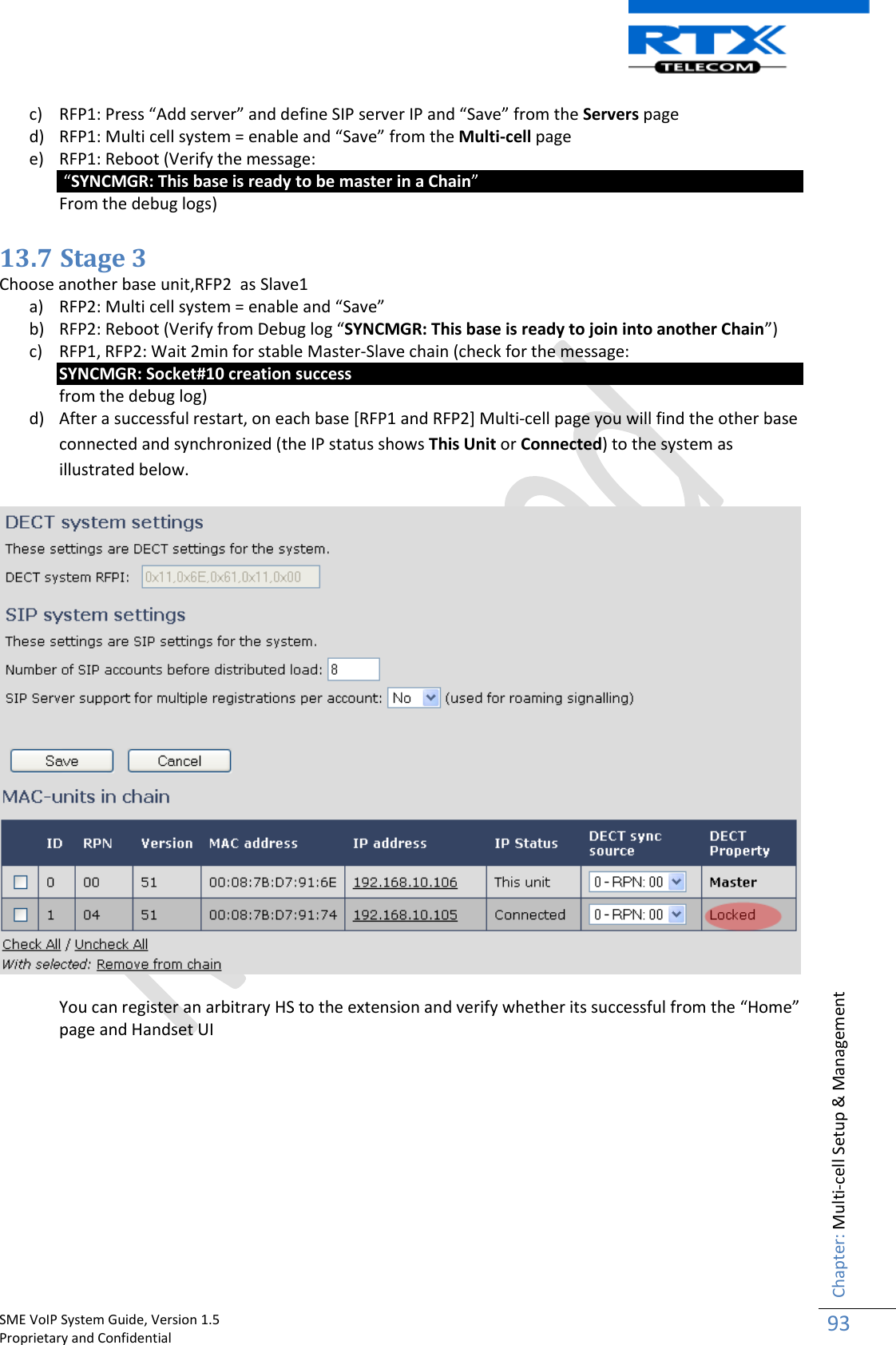    SME VoIP System Guide, Version 1.5                                                                                                                                                          Proprietary and Confidential    Chapter: Multi-cell Setup &amp; Management 93  c) RFP1: Press “Add server” and define SIP server IP and “Save” from the Servers page d) RFP1: Multi cell system = enable and “Save” from the Multi-cell page e) RFP1: Reboot (Verify the message:  “SYNCMGR: This base is ready to be master in a Chain”  From the debug logs)  13.7 Stage 3 Choose another base unit,RFP2  as Slave1 a) RFP2: Multi cell system = enable and “Save” b) RFP2: Reboot (Verify from Debug log “SYNCMGR: This base is ready to join into another Chain”) c) RFP1, RFP2: Wait 2min for stable Master-Slave chain (check for the message:  SYNCMGR: Socket#10 creation success  from the debug log) d) After a successful restart, on each base [RFP1 and RFP2] Multi-cell page you will find the other base connected and synchronized (the IP status shows This Unit or Connected) to the system as illustrated below.    You can register an arbitrary HS to the extension and verify whether its successful from the “Home” page and Handset UI  