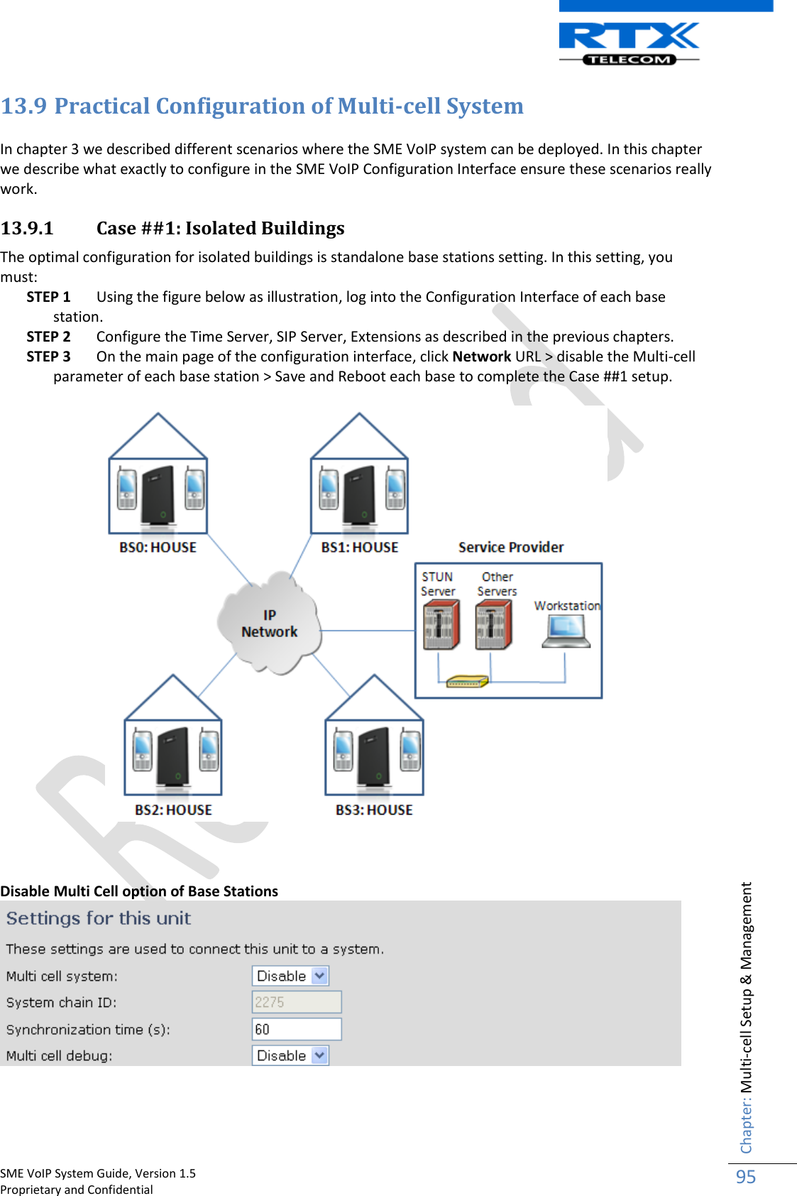    SME VoIP System Guide, Version 1.5                                                                                                                                                          Proprietary and Confidential    Chapter: Multi-cell Setup &amp; Management 95  13.9 Practical Configuration of Multi-cell System  In chapter 3 we described different scenarios where the SME VoIP system can be deployed. In this chapter we describe what exactly to configure in the SME VoIP Configuration Interface ensure these scenarios really work.  13.9.1 Case ##1: Isolated Buildings  The optimal configuration for isolated buildings is standalone base stations setting. In this setting, you must: STEP 1 Using the figure below as illustration, log into the Configuration Interface of each base station. STEP 2 Configure the Time Server, SIP Server, Extensions as described in the previous chapters. STEP 3 On the main page of the configuration interface, click Network URL &gt; disable the Multi-cell parameter of each base station &gt; Save and Reboot each base to complete the Case ##1 setup.      Disable Multi Cell option of Base Stations    