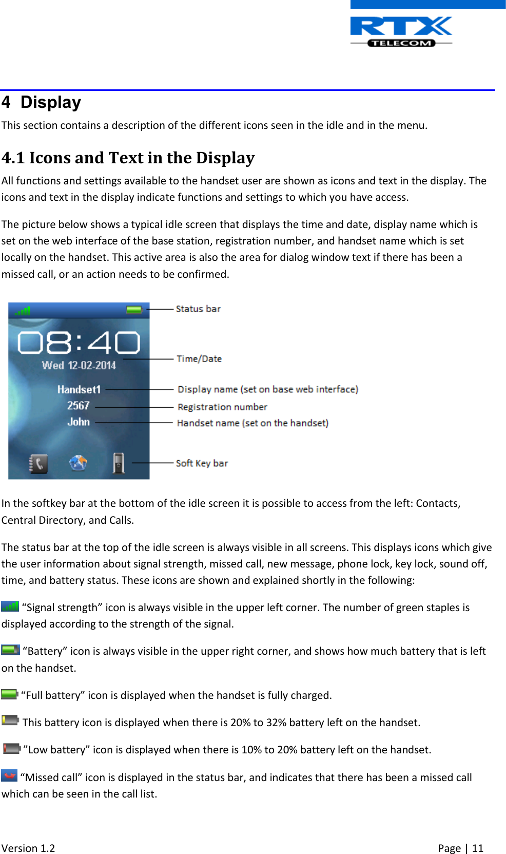  Version 1.2     Page | 11    4  Display This section contains a description of the different icons seen in the idle and in the menu. 4.1 Icons and Text in the Display All functions and settings available to the handset user are shown as icons and text in the display. The icons and text in the display indicate functions and settings to which you have access. The picture below shows a typical idle screen that displays the time and date, display name which is set on the web interface of the base station, registration number, and handset name which is set locally on the handset. This active area is also the area for dialog window text if there has been a missed call, or an action needs to be confirmed.   In the softkey bar at the bottom of the idle screen it is possible to access from the left: Contacts, Central Directory, and Calls. The status bar at the top of the idle screen is always visible in all screens. This displays icons which give the user information about signal strength, missed call, new message, phone lock, key lock, sound off, time, and battery status. These icons are shown and explained shortly in the following:  “Signal strength” icon is always visible in the upper left corner. The number of green staples is displayed according to the strength of the signal.  “Battery” icon is always visible in the upper right corner, and shows how much battery that is left on the handset.    “Full battery” icon is displayed when the handset is fully charged.  This battery icon is displayed when there is 20% to 32% battery left on the handset.   ”Low battery” icon is displayed when there is 10% to 20% battery left on the handset.  “Missed call” icon is displayed in the status bar, and indicates that there has been a missed call which can be seen in the call list. 