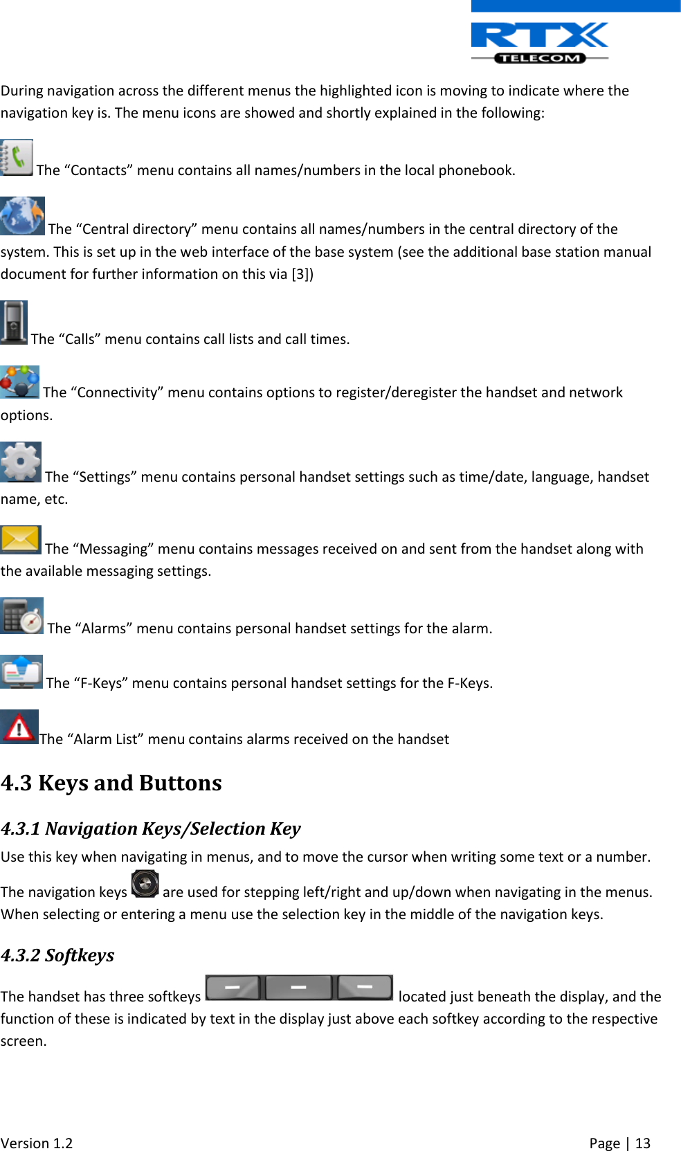  Version 1.2     Page | 13   During navigation across the different menus the highlighted icon is moving to indicate where the navigation key is. The menu icons are showed and shortly explained in the following:  The “Contacts” menu contains all names/numbers in the local phonebook.   The “Central directory” menu contains all names/numbers in the central directory of the system. This is set up in the web interface of the base system (see the additional base station manual document for further information on this via [3])  The “Calls” menu contains call lists and call times.  The “Connectivity” menu contains options to register/deregister the handset and network options.  The “Settings” menu contains personal handset settings such as time/date, language, handset name, etc.  The “Messaging” menu contains messages received on and sent from the handset along with the available messaging settings.  The “Alarms” menu contains personal handset settings for the alarm.  The “F-Keys” menu contains personal handset settings for the F-Keys. The “Alarm List” menu contains alarms received on the handset 4.3 Keys and Buttons 4.3.1 Navigation Keys/Selection Key Use this key when navigating in menus, and to move the cursor when writing some text or a number. The navigation keys   are used for stepping left/right and up/down when navigating in the menus. When selecting or entering a menu use the selection key in the middle of the navigation keys. 4.3.2 Softkeys The handset has three softkeys   located just beneath the display, and the function of these is indicated by text in the display just above each softkey according to the respective screen. 