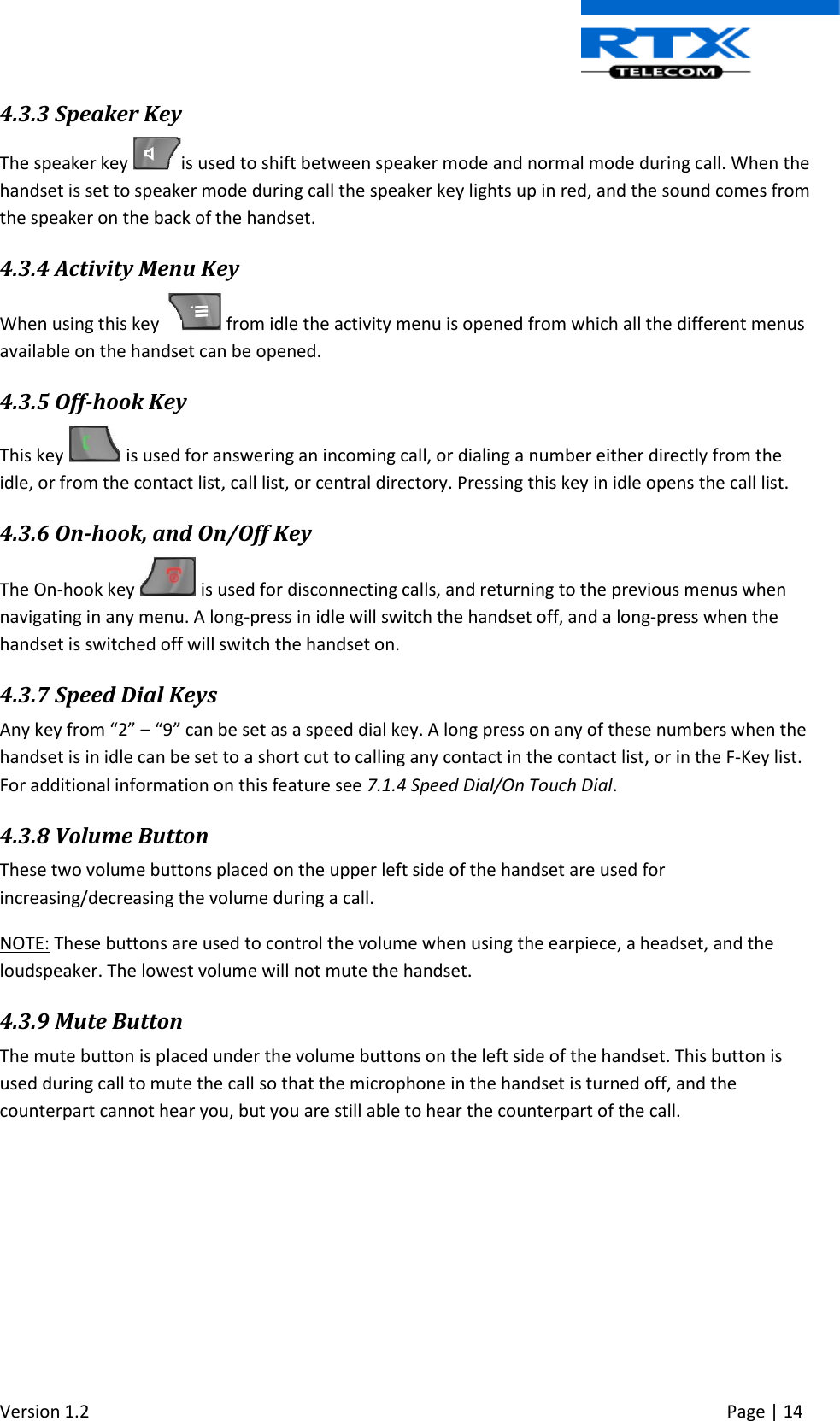  Version 1.2     Page | 14   4.3.3 Speaker Key The speaker key  is used to shift between speaker mode and normal mode during call. When the handset is set to speaker mode during call the speaker key lights up in red, and the sound comes from the speaker on the back of the handset. 4.3.4 Activity Menu Key When using this key    from idle the activity menu is opened from which all the different menus available on the handset can be opened. 4.3.5 Off-hook Key This key   is used for answering an incoming call, or dialing a number either directly from the idle, or from the contact list, call list, or central directory. Pressing this key in idle opens the call list.  4.3.6 On-hook, and On/Off Key The On-hook key   is used for disconnecting calls, and returning to the previous menus when navigating in any menu. A long-press in idle will switch the handset off, and a long-press when the handset is switched off will switch the handset on. 4.3.7 Speed Dial Keys Any key from “2” – “9” can be set as a speed dial key. A long press on any of these numbers when the handset is in idle can be set to a short cut to calling any contact in the contact list, or in the F-Key list. For additional information on this feature see 7.1.4 Speed Dial/On Touch Dial. 4.3.8 Volume Button These two volume buttons placed on the upper left side of the handset are used for increasing/decreasing the volume during a call. NOTE: These buttons are used to control the volume when using the earpiece, a headset, and the loudspeaker. The lowest volume will not mute the handset. 4.3.9 Mute Button The mute button is placed under the volume buttons on the left side of the handset. This button is used during call to mute the call so that the microphone in the handset is turned off, and the counterpart cannot hear you, but you are still able to hear the counterpart of the call.  