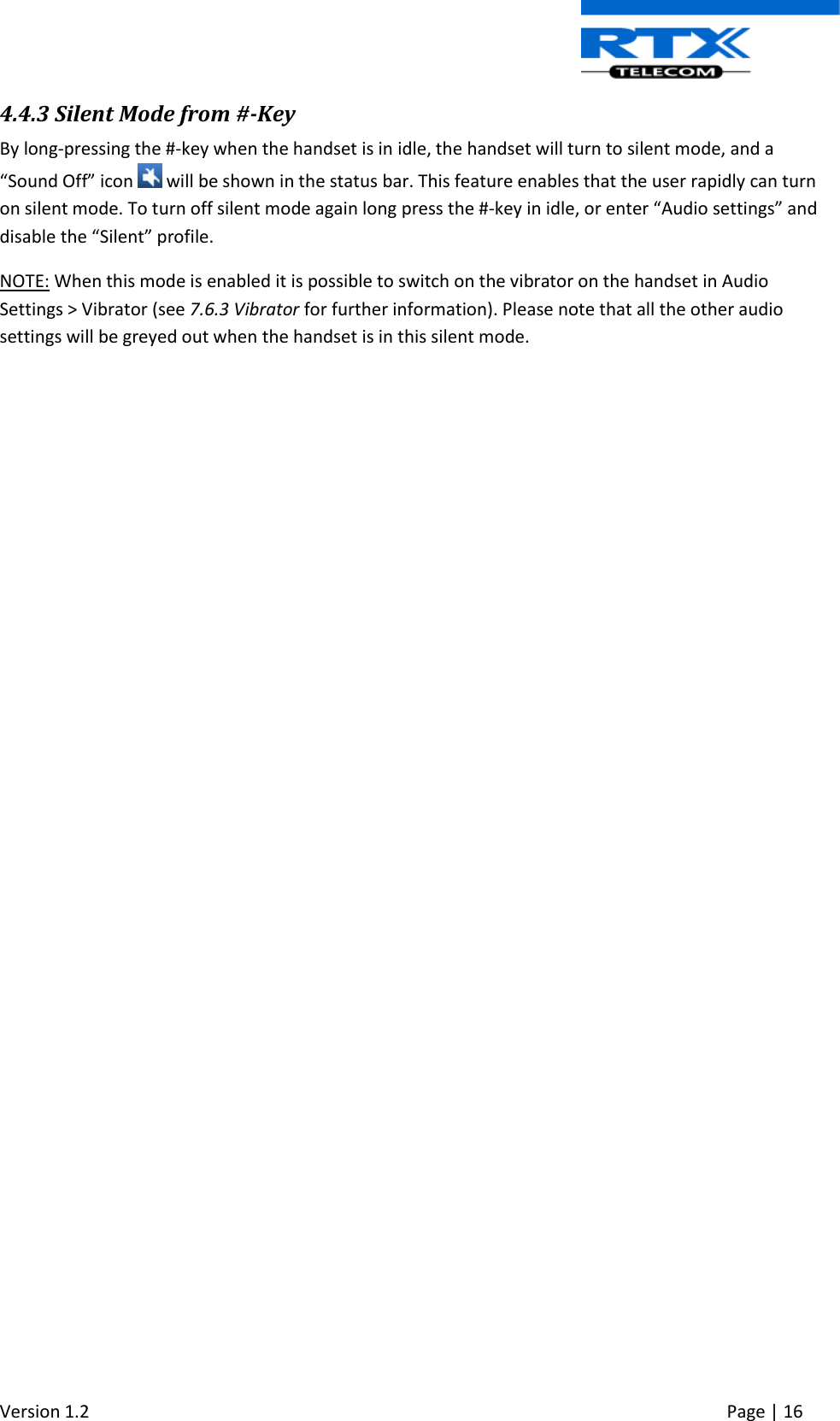  Version 1.2     Page | 16   4.4.3 Silent Mode from #-Key By long-pressing the #-key when the handset is in idle, the handset will turn to silent mode, and a “Sound Off” icon   will be shown in the status bar. This feature enables that the user rapidly can turn on silent mode. To turn off silent mode again long press the #-key in idle, or enter “Audio settings” and disable the “Silent” profile.   NOTE: When this mode is enabled it is possible to switch on the vibrator on the handset in Audio Settings &gt; Vibrator (see 7.6.3 Vibrator for further information). Please note that all the other audio settings will be greyed out when the handset is in this silent mode.      