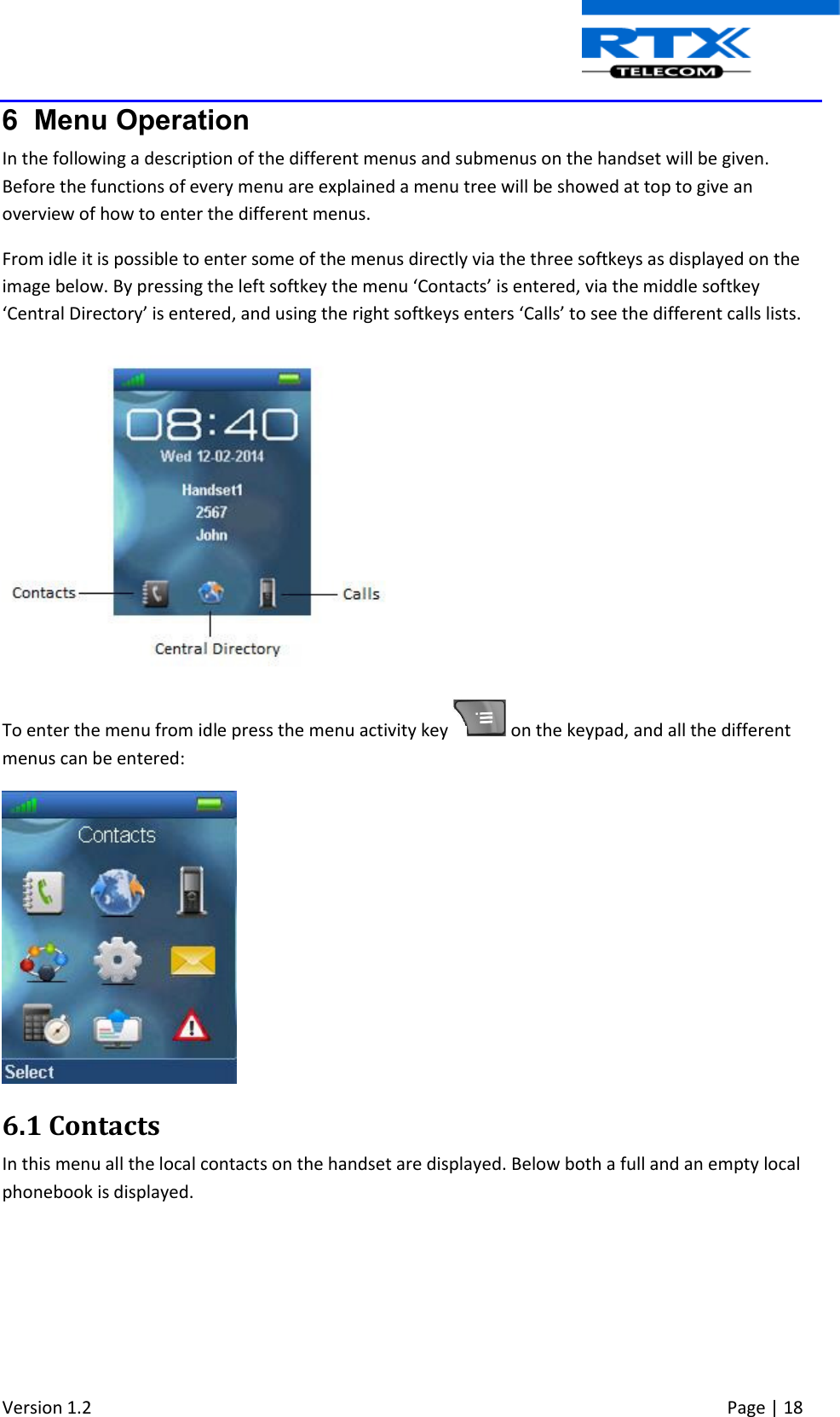  Version 1.2     Page | 18   6  Menu Operation In the following a description of the different menus and submenus on the handset will be given. Before the functions of every menu are explained a menu tree will be showed at top to give an overview of how to enter the different menus. From idle it is possible to enter some of the menus directly via the three softkeys as displayed on the image below. By pressing the left softkey the menu ‘Contacts’ is entered, via the middle softkey ‘Central Directory’ is entered, and using the right softkeys enters ‘Calls’ to see the different calls lists.   To enter the menu from idle press the menu activity key   on the keypad, and all the different menus can be entered:   6.1 Contacts In this menu all the local contacts on the handset are displayed. Below both a full and an empty local phonebook is displayed. 