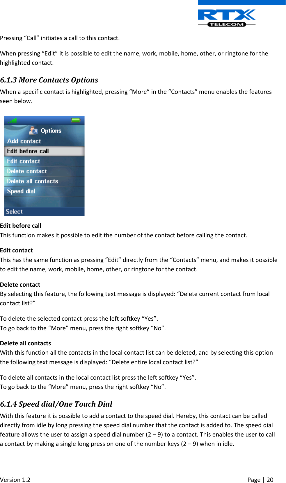  Version 1.2     Page | 20   Pressing “Call” initiates a call to this contact. When pressing “Edit” it is possible to edit the name, work, mobile, home, other, or ringtone for the highlighted contact. 6.1.3 More Contacts Options When a specific contact is highlighted, pressing “More” in the “Contacts” menu enables the features seen below.  Edit before call  This function makes it possible to edit the number of the contact before calling the contact. Edit contact This has the same function as pressing “Edit” directly from the “Contacts” menu, and makes it possible to edit the name, work, mobile, home, other, or ringtone for the contact. Delete contact By selecting this feature, the following text message is displayed: “Delete current contact from local contact list?” To delete the selected contact press the left softkey “Yes”. To go back to the “More” menu, press the right softkey “No”. Delete all contacts With this function all the contacts in the local contact list can be deleted, and by selecting this option the following text message is displayed: “Delete entire local contact list?” To delete all contacts in the local contact list press the left softkey “Yes”. To go back to the “More” menu, press the right softkey “No”. 6.1.4 Speed dial/One Touch Dial With this feature it is possible to add a contact to the speed dial. Hereby, this contact can be called directly from idle by long pressing the speed dial number that the contact is added to. The speed dial feature allows the user to assign a speed dial number (2 – 9) to a contact. This enables the user to call a contact by making a single long press on one of the number keys (2 – 9) when in idle.   