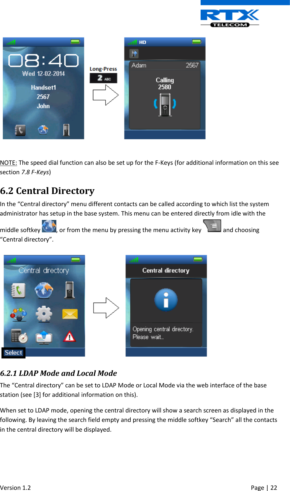  Version 1.2     Page | 22     NOTE: The speed dial function can also be set up for the F-Keys (for additional information on this see section 7.8 F-Keys) 6.2 Central Directory In the “Central directory” menu different contacts can be called according to which list the system administrator has setup in the base system. This menu can be entered directly from idle with the middle softkey  , or from the menu by pressing the menu activity key   and choosing “Central directory”.    6.2.1 LDAP Mode and Local Mode The “Central directory” can be set to LDAP Mode or Local Mode via the web interface of the base station (see [3] for additional information on this).  When set to LDAP mode, opening the central directory will show a search screen as displayed in the following. By leaving the search field empty and pressing the middle softkey “Search” all the contacts in the central directory will be displayed. 