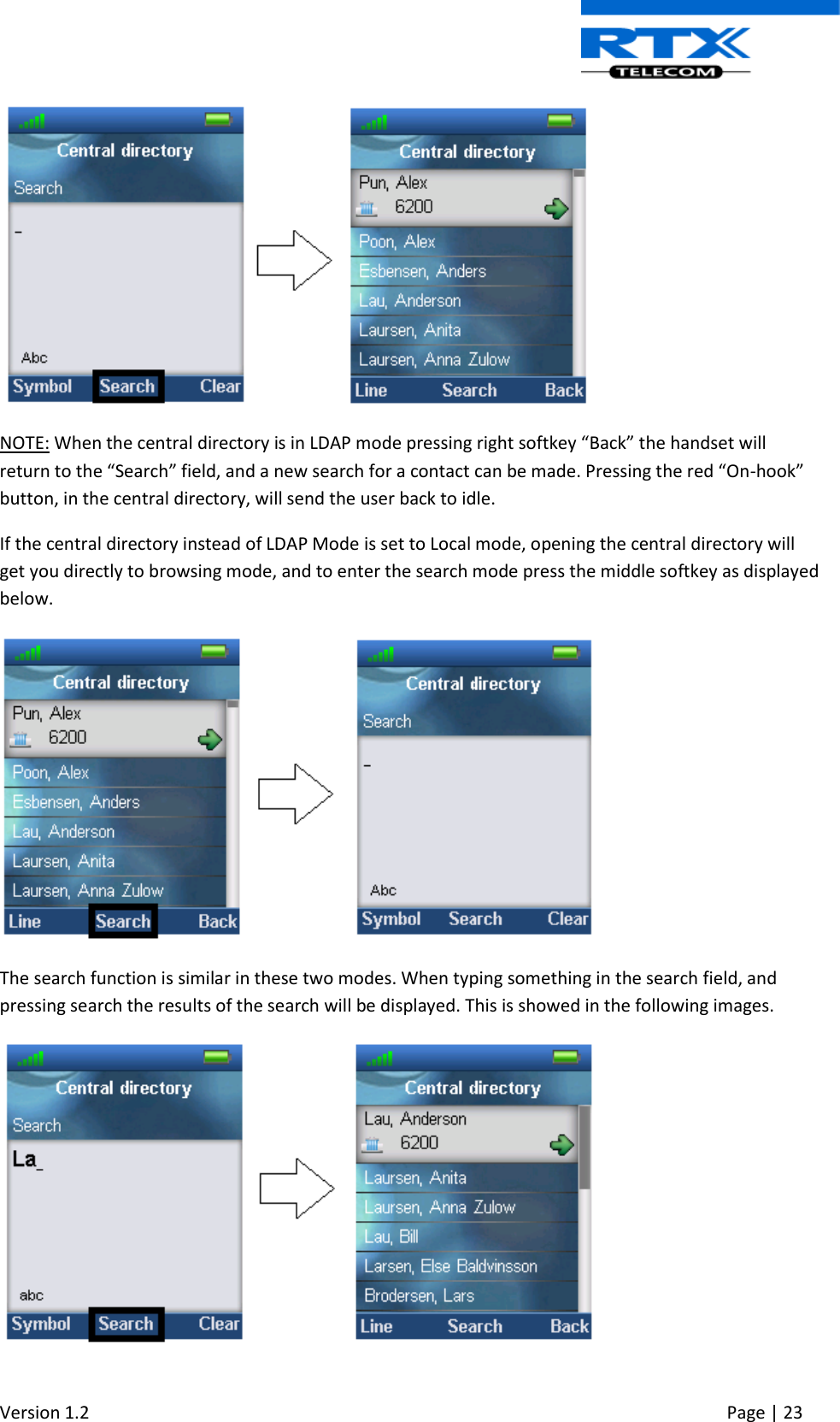  Version 1.2     Page | 23    NOTE: When the central directory is in LDAP mode pressing right softkey “Back” the handset will return to the “Search” field, and a new search for a contact can be made. Pressing the red “On-hook” button, in the central directory, will send the user back to idle. If the central directory instead of LDAP Mode is set to Local mode, opening the central directory will get you directly to browsing mode, and to enter the search mode press the middle softkey as displayed below.  The search function is similar in these two modes. When typing something in the search field, and pressing search the results of the search will be displayed. This is showed in the following images.  