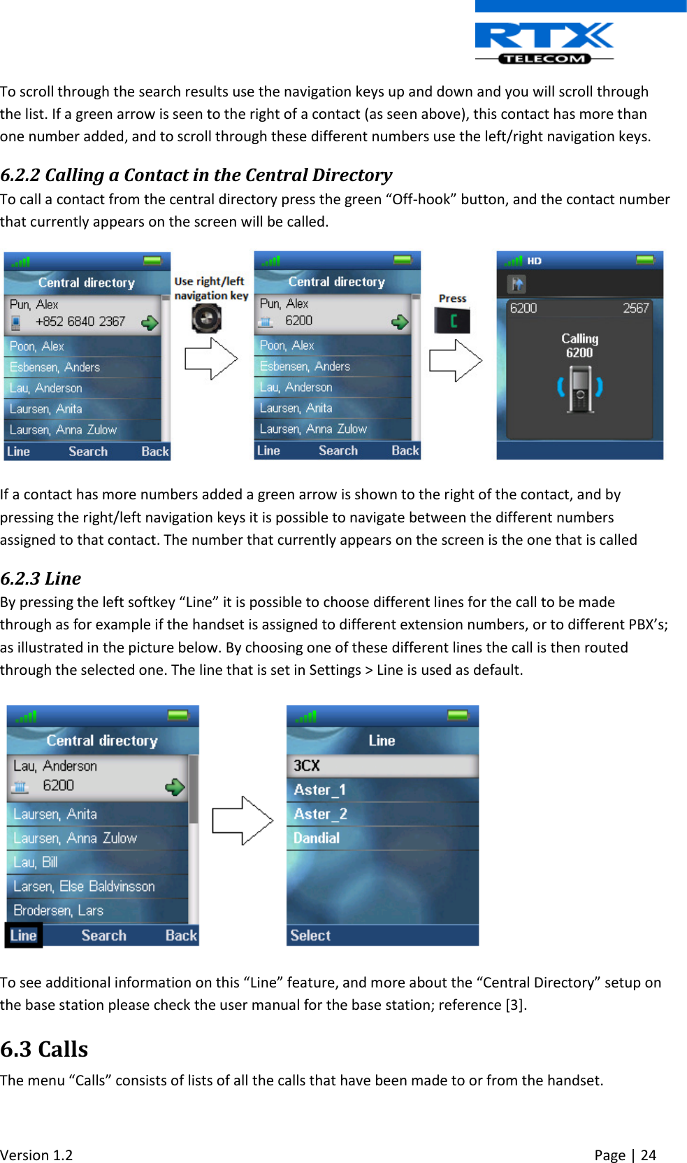  Version 1.2     Page | 24   To scroll through the search results use the navigation keys up and down and you will scroll through the list. If a green arrow is seen to the right of a contact (as seen above), this contact has more than one number added, and to scroll through these different numbers use the left/right navigation keys. 6.2.2 Calling a Contact in the Central Directory To call a contact from the central directory press the green “Off-hook” button, and the contact number that currently appears on the screen will be called.  If a contact has more numbers added a green arrow is shown to the right of the contact, and by pressing the right/left navigation keys it is possible to navigate between the different numbers assigned to that contact. The number that currently appears on the screen is the one that is called 6.2.3 Line By pressing the left softkey “Line” it is possible to choose different lines for the call to be made through as for example if the handset is assigned to different extension numbers, or to different PBX’s; as illustrated in the picture below. By choosing one of these different lines the call is then routed through the selected one. The line that is set in Settings &gt; Line is used as default.   To see additional information on this “Line” feature, and more about the “Central Directory” setup on the base station please check the user manual for the base station; reference [3]. 6.3 Calls The menu “Calls” consists of lists of all the calls that have been made to or from the handset. 