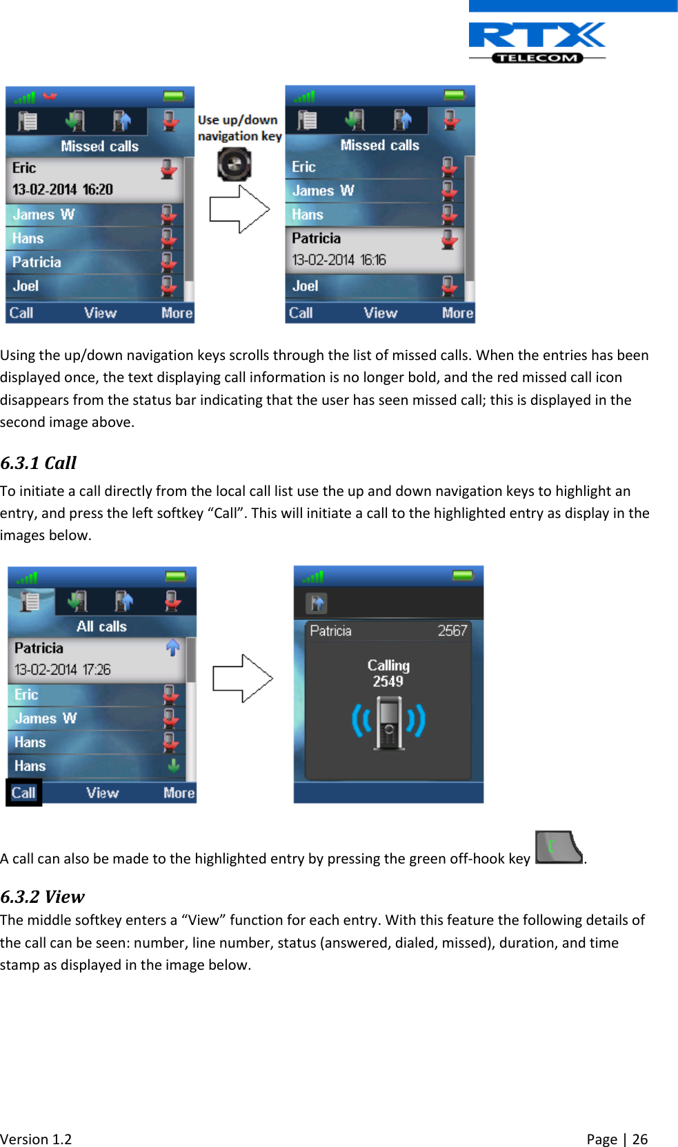  Version 1.2     Page | 26    Using the up/down navigation keys scrolls through the list of missed calls. When the entries has been displayed once, the text displaying call information is no longer bold, and the red missed call icon disappears from the status bar indicating that the user has seen missed call; this is displayed in the second image above.  6.3.1 Call To initiate a call directly from the local call list use the up and down navigation keys to highlight an entry, and press the left softkey “Call”. This will initiate a call to the highlighted entry as display in the images below.  A call can also be made to the highlighted entry by pressing the green off-hook key  . 6.3.2 View The middle softkey enters a “View” function for each entry. With this feature the following details of the call can be seen: number, line number, status (answered, dialed, missed), duration, and time stamp as displayed in the image below. 