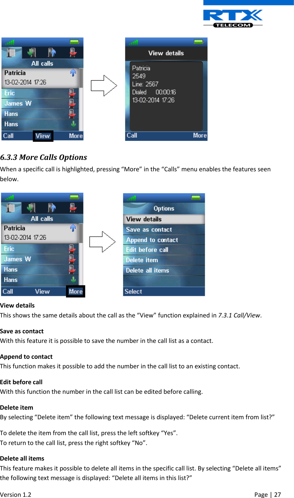  Version 1.2     Page | 27    6.3.3 More Calls Options When a specific call is highlighted, pressing “More” in the “Calls” menu enables the features seen below.  View details This shows the same details about the call as the “View” function explained in 7.3.1 Call/View. Save as contact With this feature it is possible to save the number in the call list as a contact. Append to contact This function makes it possible to add the number in the call list to an existing contact. Edit before call With this function the number in the call list can be edited before calling. Delete item By selecting “Delete item” the following text message is displayed: “Delete current item from list?” To delete the item from the call list, press the left softkey “Yes”. To return to the call list, press the right softkey “No”. Delete all items This feature makes it possible to delete all items in the specific call list. By selecting “Delete all items” the following text message is displayed: “Delete all items in this list?” 