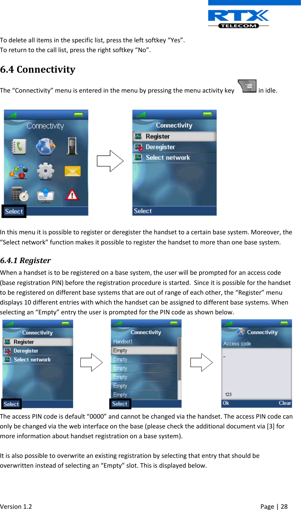  Version 1.2     Page | 28   To delete all items in the specific list, press the left softkey “Yes”. To return to the call list, press the right softkey “No”. 6.4 Connectivity The “Connectivity” menu is entered in the menu by pressing the menu activity key    in idle.  In this menu it is possible to register or deregister the handset to a certain base system. Moreover, the “Select network” function makes it possible to register the handset to more than one base system. 6.4.1 Register When a handset is to be registered on a base system, the user will be prompted for an access code (base registration PIN) before the registration procedure is started.  Since it is possible for the handset to be registered on different base systems that are out of range of each other, the “Register” menu displays 10 different entries with which the handset can be assigned to different base systems. When selecting an “Empty” entry the user is prompted for the PIN code as shown below.  The access PIN code is default “0000” and cannot be changed via the handset. The access PIN code can only be changed via the web interface on the base (please check the additional document via [3] for more information about handset registration on a base system).  It is also possible to overwrite an existing registration by selecting that entry that should be overwritten instead of selecting an “Empty” slot. This is displayed below.   
