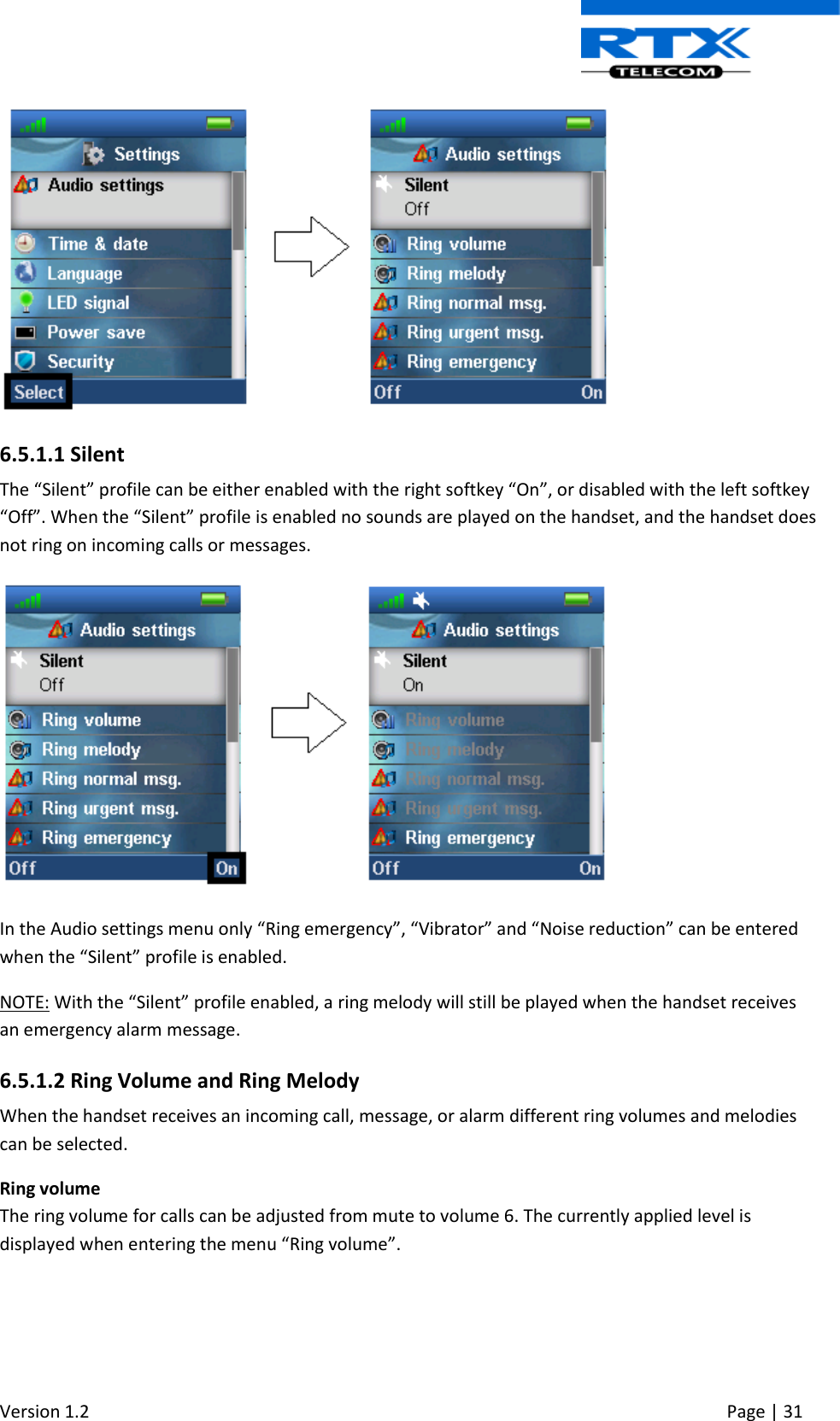  Version 1.2     Page | 31    6.5.1.1 Silent The “Silent” profile can be either enabled with the right softkey “On”, or disabled with the left softkey “Off”. When the “Silent” profile is enabled no sounds are played on the handset, and the handset does not ring on incoming calls or messages.  In the Audio settings menu only “Ring emergency”, “Vibrator” and “Noise reduction” can be entered when the “Silent” profile is enabled. NOTE: With the “Silent” profile enabled, a ring melody will still be played when the handset receives an emergency alarm message. 6.5.1.2 Ring Volume and Ring Melody When the handset receives an incoming call, message, or alarm different ring volumes and melodies can be selected. Ring volume The ring volume for calls can be adjusted from mute to volume 6. The currently applied level is displayed when entering the menu “Ring volume”. 