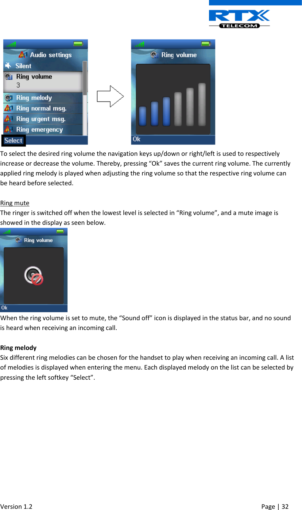  Version 1.2     Page | 32    To select the desired ring volume the navigation keys up/down or right/left is used to respectively increase or decrease the volume. Thereby, pressing “Ok” saves the current ring volume. The currently applied ring melody is played when adjusting the ring volume so that the respective ring volume can be heard before selected.  Ring mute The ringer is switched off when the lowest level is selected in “Ring volume”, and a mute image is showed in the display as seen below.  When the ring volume is set to mute, the “Sound off” icon is displayed in the status bar, and no sound is heard when receiving an incoming call.  Ring melody Six different ring melodies can be chosen for the handset to play when receiving an incoming call. A list of melodies is displayed when entering the menu. Each displayed melody on the list can be selected by pressing the left softkey “Select”. 