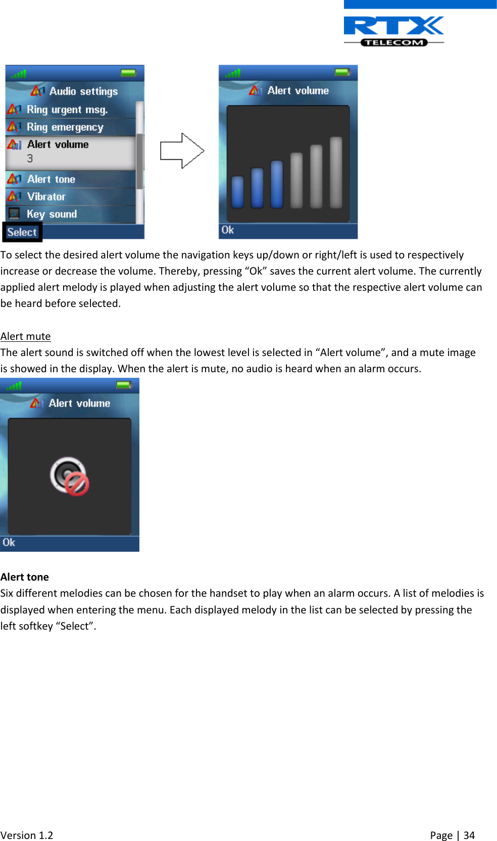  Version 1.2     Page | 34    To select the desired alert volume the navigation keys up/down or right/left is used to respectively increase or decrease the volume. Thereby, pressing “Ok” saves the current alert volume. The currently applied alert melody is played when adjusting the alert volume so that the respective alert volume can be heard before selected.  Alert mute The alert sound is switched off when the lowest level is selected in “Alert volume”, and a mute image is showed in the display. When the alert is mute, no audio is heard when an alarm occurs.   Alert tone Six different melodies can be chosen for the handset to play when an alarm occurs. A list of melodies is displayed when entering the menu. Each displayed melody in the list can be selected by pressing the left softkey “Select”. 