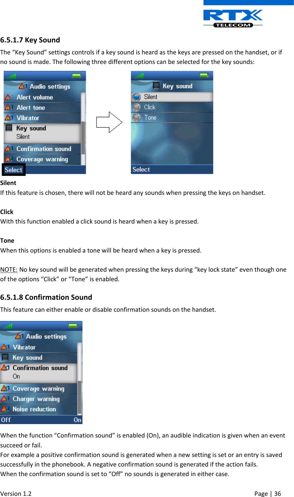  Version 1.2     Page | 36   6.5.1.7 Key Sound The “Key Sound” settings controls if a key sound is heard as the keys are pressed on the handset, or if no sound is made. The following three different options can be selected for the key sounds:  Silent If this feature is chosen, there will not be heard any sounds when pressing the keys on handset.  Click With this function enabled a click sound is heard when a key is pressed.  Tone When this options is enabled a tone will be heard when a key is pressed.  NOTE: No key sound will be generated when pressing the keys during “key lock state” even though one of the options “Click” or “Tone” is enabled. 6.5.1.8 Confirmation Sound This feature can either enable or disable confirmation sounds on the handset.  When the function “Confirmation sound” is enabled (On), an audible indication is given when an event succeed or fail.   For example a positive confirmation sound is generated when a new setting is set or an entry is saved successfully in the phonebook. A negative confirmation sound is generated if the action fails. When the confirmation sound is set to “Off” no sounds is generated in either case. 