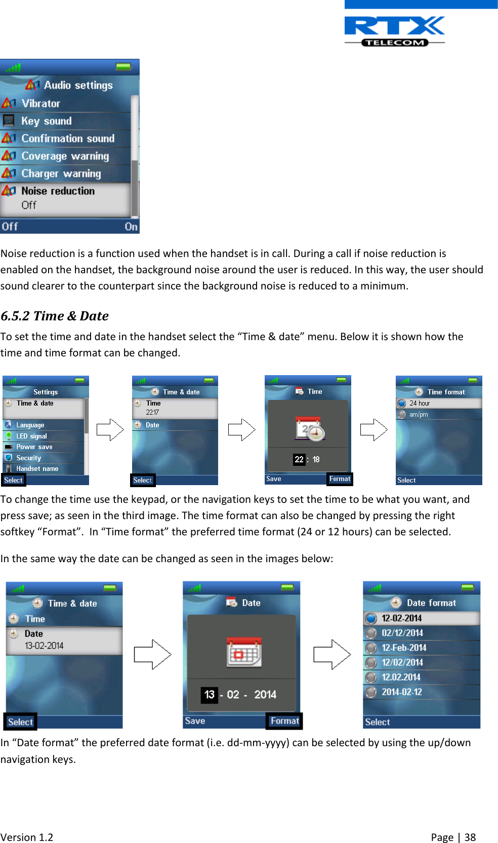  Version 1.2     Page | 38    Noise reduction is a function used when the handset is in call. During a call if noise reduction is enabled on the handset, the background noise around the user is reduced. In this way, the user should sound clearer to the counterpart since the background noise is reduced to a minimum. 6.5.2 Time &amp; Date To set the time and date in the handset select the “Time &amp; date” menu. Below it is shown how the time and time format can be changed.   To change the time use the keypad, or the navigation keys to set the time to be what you want, and press save; as seen in the third image. The time format can also be changed by pressing the right softkey “Format”.  In “Time format” the preferred time format (24 or 12 hours) can be selected. In the same way the date can be changed as seen in the images below:   In “Date format” the preferred date format (i.e. dd-mm-yyyy) can be selected by using the up/down navigation keys. 