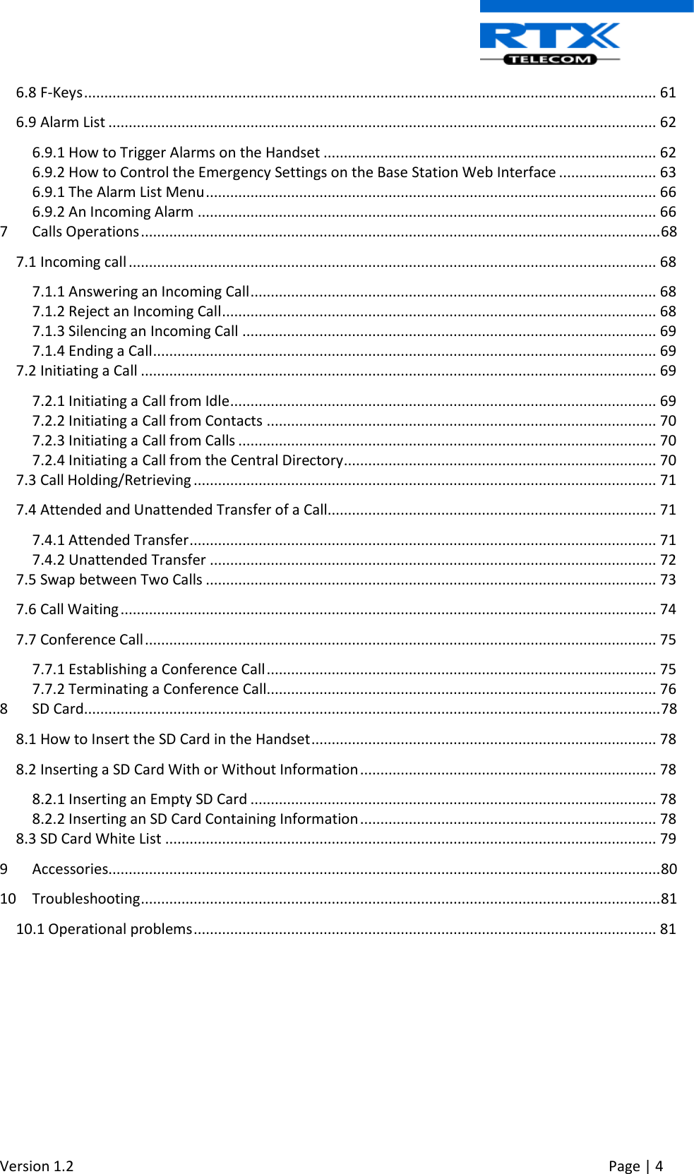  Version 1.2     Page | 4   6.8 F-Keys ............................................................................................................................................. 61 6.9 Alarm List ....................................................................................................................................... 62 6.9.1 How to Trigger Alarms on the Handset .................................................................................. 62 6.9.2 How to Control the Emergency Settings on the Base Station Web Interface ........................ 63 6.9.1 The Alarm List Menu ............................................................................................................... 66 6.9.2 An Incoming Alarm ................................................................................................................. 66 7  Calls Operations ................................................................................................................................ 68 7.1 Incoming call .................................................................................................................................. 68 7.1.1 Answering an Incoming Call .................................................................................................... 68 7.1.2 Reject an Incoming Call ........................................................................................................... 68 7.1.3 Silencing an Incoming Call ...................................................................................................... 69 7.1.4 Ending a Call ............................................................................................................................ 69 7.2 Initiating a Call ............................................................................................................................... 69 7.2.1 Initiating a Call from Idle ......................................................................................................... 69 7.2.2 Initiating a Call from Contacts ................................................................................................ 70 7.2.3 Initiating a Call from Calls ....................................................................................................... 70 7.2.4 Initiating a Call from the Central Directory ............................................................................. 70 7.3 Call Holding/Retrieving .................................................................................................................. 71 7.4 Attended and Unattended Transfer of a Call................................................................................. 71 7.4.1 Attended Transfer ................................................................................................................... 71 7.4.2 Unattended Transfer .............................................................................................................. 72 7.5 Swap between Two Calls ............................................................................................................... 73 7.6 Call Waiting .................................................................................................................................... 74 7.7 Conference Call .............................................................................................................................. 75 7.7.1 Establishing a Conference Call ................................................................................................ 75 7.7.2 Terminating a Conference Call................................................................................................ 76 8  SD Card .............................................................................................................................................. 78 8.1 How to Insert the SD Card in the Handset ..................................................................................... 78 8.2 Inserting a SD Card With or Without Information ......................................................................... 78 8.2.1 Inserting an Empty SD Card .................................................................................................... 78 8.2.2 Inserting an SD Card Containing Information ......................................................................... 78 8.3 SD Card White List ......................................................................................................................... 79 9  Accessories........................................................................................................................................ 80 10  Troubleshooting ................................................................................................................................ 81 10.1 Operational problems .................................................................................................................. 81    