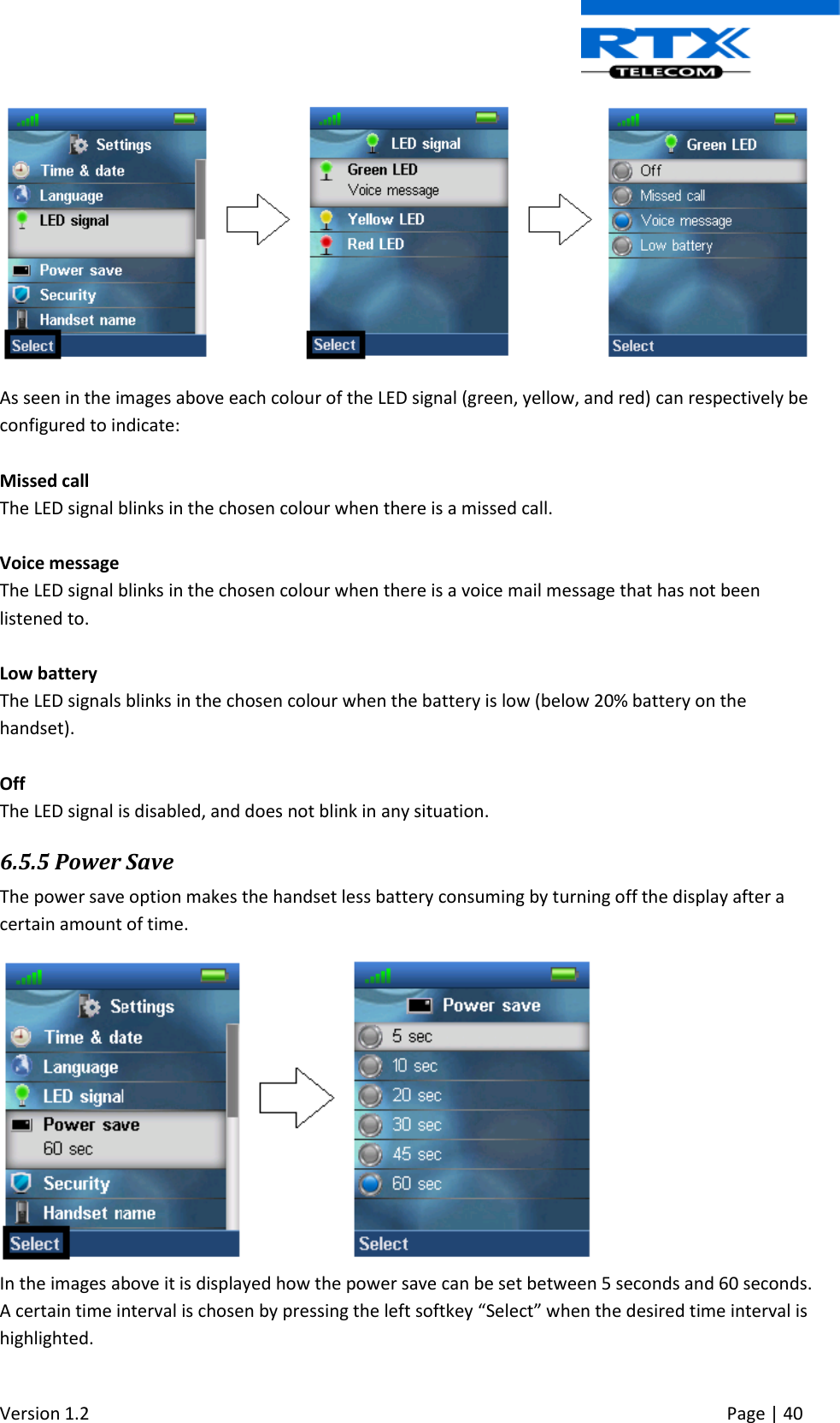  Version 1.2     Page | 40    As seen in the images above each colour of the LED signal (green, yellow, and red) can respectively be configured to indicate:   Missed call The LED signal blinks in the chosen colour when there is a missed call.  Voice message The LED signal blinks in the chosen colour when there is a voice mail message that has not been listened to.  Low battery The LED signals blinks in the chosen colour when the battery is low (below 20% battery on the handset).  Off The LED signal is disabled, and does not blink in any situation. 6.5.5 Power Save The power save option makes the handset less battery consuming by turning off the display after a certain amount of time.  In the images above it is displayed how the power save can be set between 5 seconds and 60 seconds. A certain time interval is chosen by pressing the left softkey “Select” when the desired time interval is highlighted.  