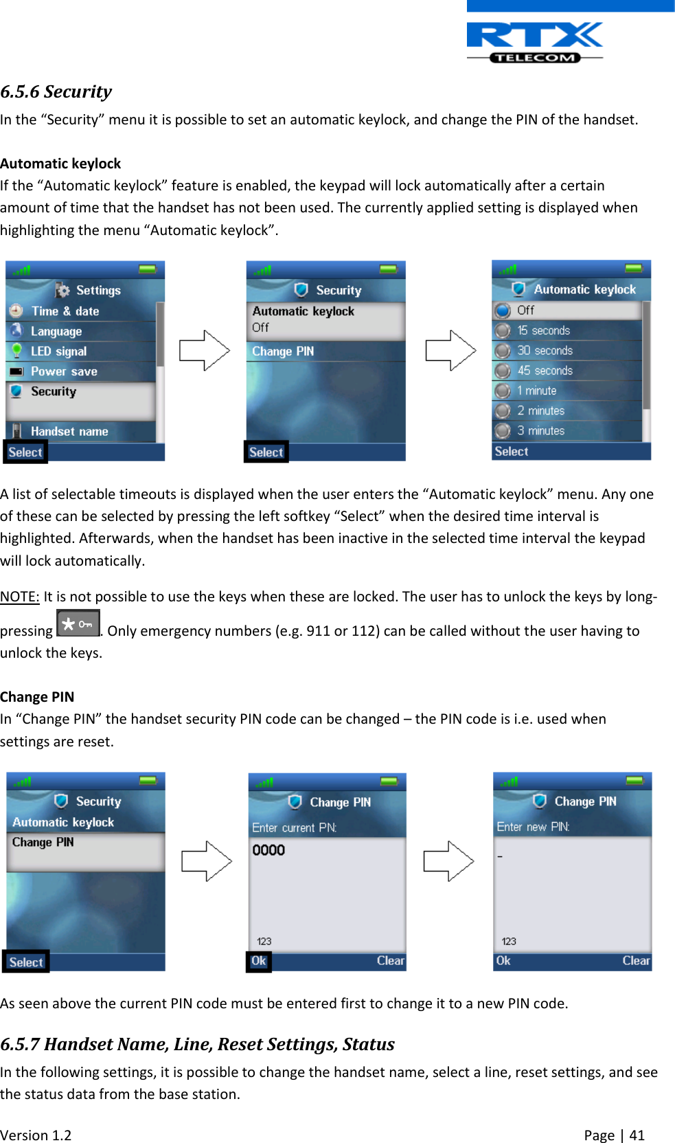  Version 1.2     Page | 41   6.5.6 Security In the “Security” menu it is possible to set an automatic keylock, and change the PIN of the handset.  Automatic keylock If the “Automatic keylock” feature is enabled, the keypad will lock automatically after a certain amount of time that the handset has not been used. The currently applied setting is displayed when highlighting the menu “Automatic keylock”.   A list of selectable timeouts is displayed when the user enters the “Automatic keylock” menu. Any one of these can be selected by pressing the left softkey “Select” when the desired time interval is highlighted. Afterwards, when the handset has been inactive in the selected time interval the keypad will lock automatically. NOTE: It is not possible to use the keys when these are locked. The user has to unlock the keys by long-pressing  . Only emergency numbers (e.g. 911 or 112) can be called without the user having to unlock the keys.  Change PIN In “Change PIN” the handset security PIN code can be changed – the PIN code is i.e. used when settings are reset.  As seen above the current PIN code must be entered first to change it to a new PIN code. 6.5.7 Handset Name, Line, Reset Settings, Status In the following settings, it is possible to change the handset name, select a line, reset settings, and see the status data from the base station. 