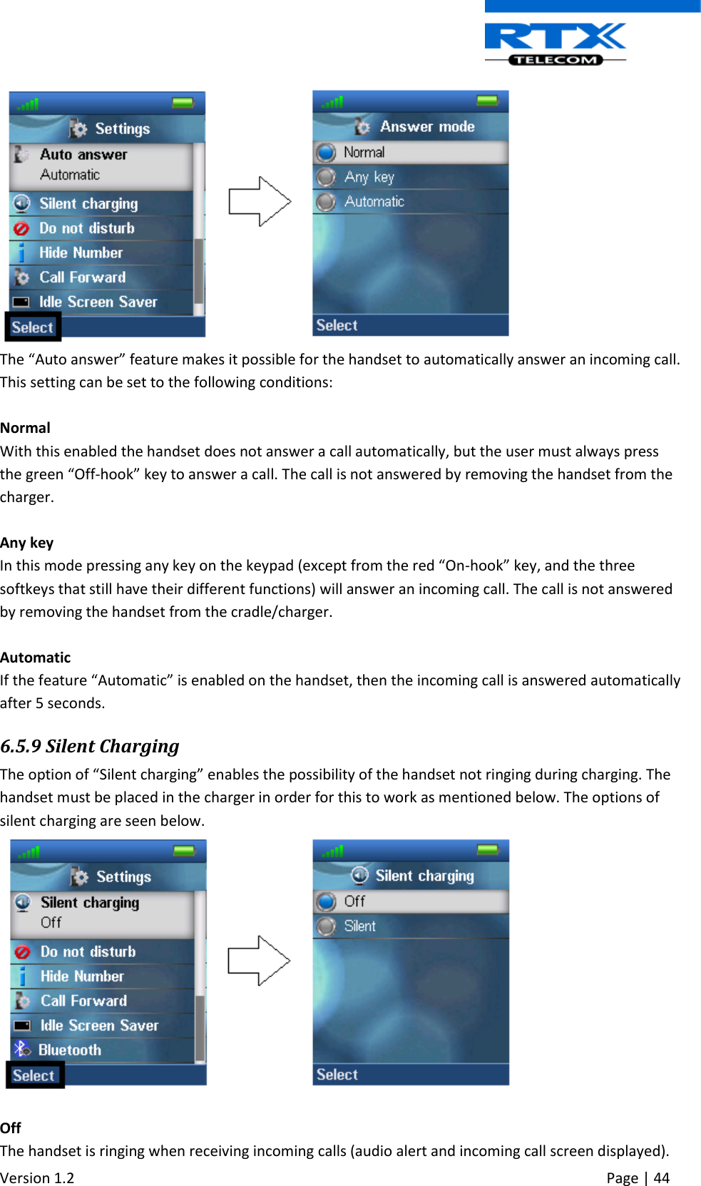  Version 1.2     Page | 44    The “Auto answer” feature makes it possible for the handset to automatically answer an incoming call. This setting can be set to the following conditions:  Normal With this enabled the handset does not answer a call automatically, but the user must always press the green “Off-hook” key to answer a call. The call is not answered by removing the handset from the charger.  Any key In this mode pressing any key on the keypad (except from the red “On-hook” key, and the three softkeys that still have their different functions) will answer an incoming call. The call is not answered by removing the handset from the cradle/charger.  Automatic If the feature “Automatic” is enabled on the handset, then the incoming call is answered automatically after 5 seconds. 6.5.9 Silent Charging The option of “Silent charging” enables the possibility of the handset not ringing during charging. The handset must be placed in the charger in order for this to work as mentioned below. The options of silent charging are seen below.   Off  The handset is ringing when receiving incoming calls (audio alert and incoming call screen displayed). 